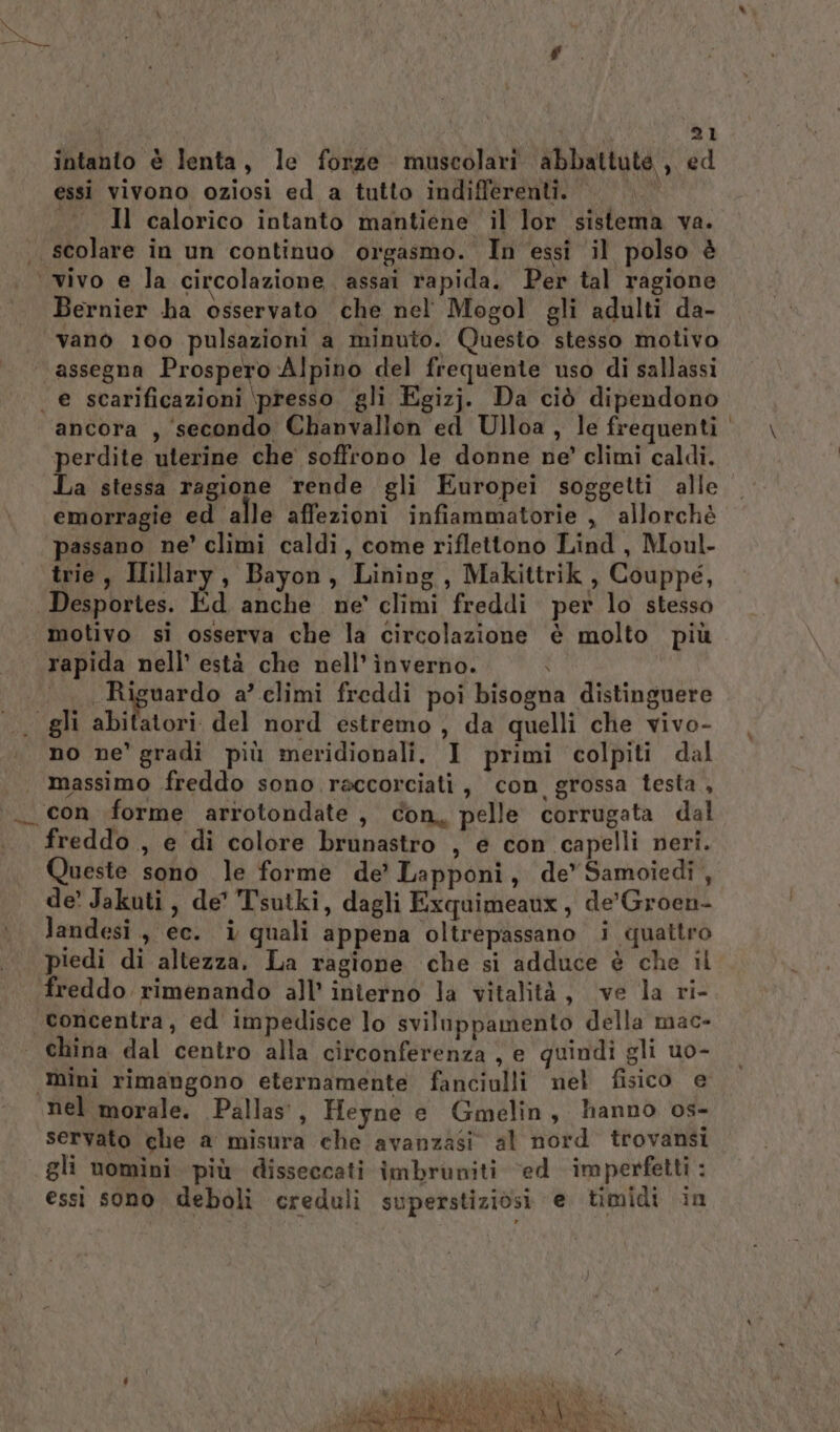 intanto è lenta, le forze muscolari abbattute, ed essi vivono oziosi ed a tutto indifferenti. 4 «Il calorico intanto mantiene il lor sistema va. . scolare in un continuo orgasmo. In essi il polso è vivo e la circolazione. assai rapida. Per tal ragione Bernier ha osservato che nel Mogol gli adulti da- vano 100 pulsazioni a minuto. Questo stesso motivo assegna Prospero Alpino del frequente uso di sallassi | e scarificazioni \presso gli Egizj. Da ciò dipendono ancora , secondo Chanvallon ed Ulloa, le frequenti perdite uterine che soffrono le donne ne’ climi caldi. La stessa ragione rende gli Europei soggetti alle emorragie ed alle affezioni infiammatorie , allorchè passano ne’ climi caldi, come riflettono Lind, Moul- trie, Iillary, Bayon, Lining, Makittrik , Couppe, Desportes. Éd anche ne’ climi freddi per lo stesso motivo si osserva che la circolazione è molto più rapida nell’ està che nell’ ìnverno. ‘ . Riguardo a’ climi freddi poi bisogna distinguere gli abitatori del nord estremo, da quelli che vivo- no ne' gradi più meridionali. I primi colpiti dal | massimo freddo sono raccorciati , con grossa testa , «con forme arrotondate , con, pelle corrugata dal freddo, e di colore brunastro , e con capelli neri. Queste sono le forme de’ Lapponi, de’Samoiedi , de’ Jakuti, de' Tsutki, dagli Exquimeaux, de'Groen- landesi, ec. i quali appena oltrepassano i quattro piedi di altezza. La ragione che si adduce è che il freddo rimenando all’ interno la vitalità, ve la ri- ‘concentra, ed impedisce lo sviluppamento della mac- china dal centro alla circonferenza , e quindi gli uo- ‘mini rimangono eternamente fanciulli nel fisico e nel morale. Pallas’, Heyne e Gmelin, hanno os- servato che a misura che avanzasi al nord trovansi gli nomini più disseccati imbruniti ‘ed imperfetti : essi sono deboli creduli superstiziosi e timidi in