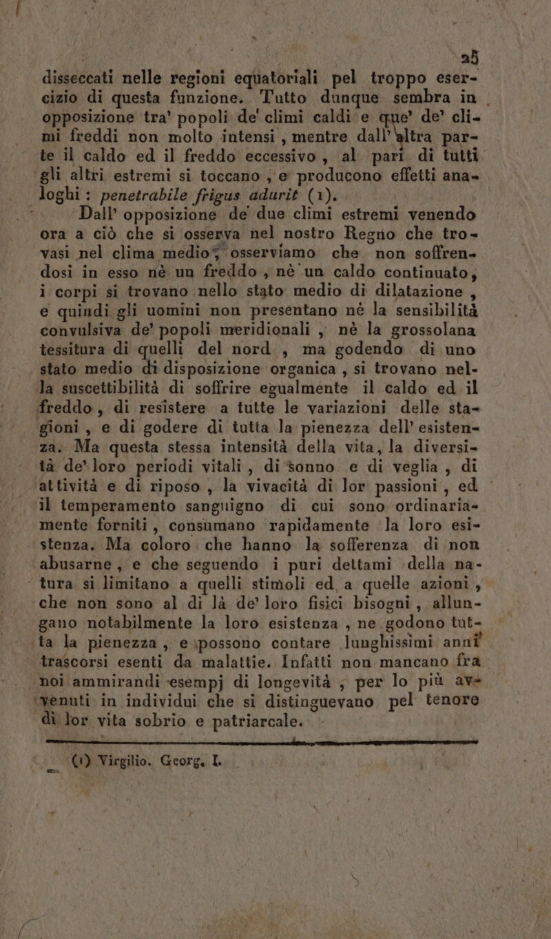 | 23 disseccati nelle regioni equatoriali pel troppo eser- cizio di questa funzione.. Tutto dunque sembra in . opposizione tra’ popoli de' climi caldi e que’ de’ cli- mi freddi non molto intensi , mentre dall’‘altra par- te il caldo ed il freddo eccessivo, al pari di tutti ‘gli altri estremi si toccano ,'e' producono efleiti ana» loghi: penetrabile frigus adurit (1). Dall’ opposizione de due climi estremi venendo ora a ciò che si osserva nel nostro Regno che tro- vasi nel clima medioj osserviamo che non soffren- dosi in esso nè un freddo, nè un caldo continuato; i corpi si trovano nello stato medio di dilatazione , e quindi gli uomini non presentano nè la sensibilità convulsiva de’ popoli meridionali , nè la grossolana tessitura di quelli del nord , ma godendo di uno stato medio dî disposizione organica , si trovano nel- la suscettibilità di soffrire egualmente il caldo ed il freddo, di resistere a tutte le variazioni delle sta- gioni , e di godere di tutta Ja pienezza dell’ esisten= za. Ma questa stessa intensità della vita, la diversi- tà de-loro periodi vitali, di sonno e di veglia, di attività e di riposo, la vivacità di lor passioni, ed il temperamento sangnigno di cui sono ordinaria- mente forniti, consumano rapidamente ‘la loro esi- stenza. Ma coloro. che hanno la sofferenza di non abusarne, e che seguendo i puri dettami della na- ‘ tura si limitano a quelli stimoli ed, a quelle azioni , che non sono al di là de’ loro fisici bisogni, allun- gano notabilmente la loro esistenza , ne godono tut- ta la pienezza, e\possono contare lunghissimi annî' trascorsi esenti da malattie. Infatti non mancano fra . noi ammirandi «esempj di longevità ; per lo più av ‘venuti in individui che si distinguevano pel tenore di lor vita sobrio e patriarcale.