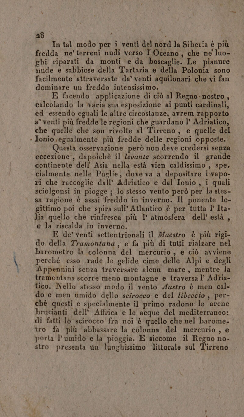 n as. 4 In tal modo per i ventì del nord la Siberia è più fredda ne’ terreni nudi verso l'Oceano, che ne luo- ghi riparati da monti e da boscaglie. Le pianure nude e sabbiose della 'Tartaria e della. Polonia sono dominare un freddo intensissimo. SE . E facendo applicazione di ciò al Regno: nostro , calcolando la ‘varia sua esposizione ai punti cardinali, ed essendo eguali le altre circostanze, avrem rapporto a' venti più fredde le regioni che guardano l’ Adriatico, che quelle che son rivolte al Tirreno, e quelle del Jonio egualmente più fredde delle regioni opposte. Questa osservazione però non deve credersi senza eccezione, dapoichè il levante scorrendo il grande continente dell'Asia nella està vien caldissimo , spe. cialmente nelle Paglie, dove va a depositare i.wapo- ri che raccoglie dall’ Adriatico e dal Ionio , i quali sciolgonsi in piogge ; lo stesso vento però per. la stes- sa ragione è assai freddo in ‘inverno. Il ponente le- gittimo poi che spira sull’ Atlantico è per tutta l’ Ita- lia quello che rinfresca più l’ atmosfera dell’ està , e la riscalda in inverno. E de’ venti settentrionali il Maestro è più rigi- do della Tramontana , e fa più di tutti rialzare nel barometro la colonna del mercurio, e ciò avviene perchè esso .rade le gelide cime delle Alpi e degli Appennini senza traversare alcun mare, mentre la tramontana scorre meno montagne e traversa l’ Adria- tico. Nello stesso modo il vento Austro è men cal- do e men umido dello scirocco e del Libeccio , per- chè questi e specialmente il primo radono le arene brucianti dell’ Affrica e le acque del mediterraneo: di fatti lo scirocco fra noi è quello che nel barome- tro fa più abbassare la colonna del mercurio , e porta l'umido e la pioggia. E siccome il Regno no- stro presenta un lunghissimo ‘littorale sul Tirreno