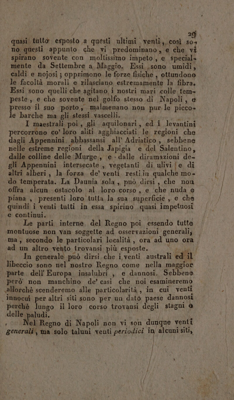 si | pi auf ) 209) quasi tulto esposto a questi ultimi venti,, così so4 ‘no questi appunto che vi predominano, ‘e che vi spirano sovente con moltissimo impeto), e special» mente da Settembre a, Maggio. Essi. .sono umidi, caldî e nojosi ; opprimono. le forze fisiche , ottundono le facoltà morali e rilasciano estremamente la fibra. Essi sono quelli che agitano i nostri mari colle tem- peste, e che sovente nel golfo stesso di. Napoli, @ presso il suo porto, malmenano non pur le picco» le barche ma gli stessi vascelli. &gt; inse I maestrali poi, gli aquilonari, ed i levantini. percorrono co’ loro aliti agghiacciati le regioni che dagli Appennini, abbassansi all’ Adriatico, sebbene nelle estreme regioni della Japigia ‘e del Salentino, dalle colline delle :Murge., (e -dalle diramazioni de- gli Appennini intersecate , vegetanti di ulivi [e di altri alberi, la forza de’ venti. restiin qualche mo- do temperata. La Daunia ‘sola , può dirsi, che non offra alcun. ostacolo al loro corso, e ‘che nuda e piana , presenti loro tutta la sua superficie , e che quindi i venti tulti in essa. spirino . quasi impetuosi e continui. Hi tari Alfio | Le parti interne, del Regno poi essendo tutte montuose non van soggette ad osservazioni generali; — ma, secondo le particolari località, ora ad uno ora. ad un altro vento trovansi più esposte. NEI In generale può dirsi.che i venti australi ed il libeccio ‘sono nel nostro Regno come nella maggior parte. dell'Europa insalubri , e dannosi. Sebbene però non manchino de’ casi che noi esamineremo «allorchè scenderemo alle particolarità, in cui venti innocui per altri siti sono per un datò paese dannosi, perchè lungo il loro corso trovansi degli stagni @ delle paludi. | RR Li ; © Nel Regno di Napoli non vi son dunque venti generali, ma solo taluni venti periodici in alcuni siti,