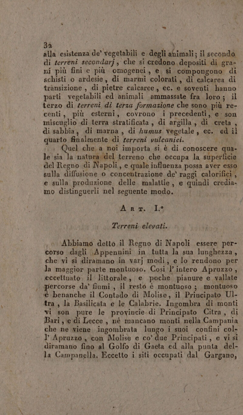 3a \ alla esistenza de’ vegetabili e degli abimali; il secondo di terreni secondarj y che si credono. depositi di gra- ni più fini e più omogenei, e, si compongono di schisti o ardesie, di marmi colorati, di calcarea di transizione , di pietre calcaree, ec. e soventi hanno parti vegetabili ed animali ammassate fra loro; il terzo di zerreni di terza formazione che sono più re- centi, più esterni, covrono i precedenti, e: son miscuglio «di terra stratificata, di argilla, di creta, di sabbia, di marna, di humus vegetale, ec. ed il quarto finalmente di terreni vulcanici. NEL . Quel che. a noi importa si è di conoscere qua- le'sia la matura del terreno che occupa la superficie del Regno di Napoli, e quale influenza possa aver esso sulla diffusione o concentrazione de’ raggi calorifici, e sulla produzione delle. malattie, e quindi credia- mo distinguerli nel seguente modo. An mr. I° Terreni elevati. Abbiamo detto il Regno di Napoli essere per- corso dagli Appennini in tutta la sua lunghezza, che vi si diramano in varj modi, e lo rendono per la maggior parte montuoso. Cosi l’intero Apruzzo, eccettuato. il. littorale, e poche pianure e_ vallate percorse da’ fiumi , il resté è montuoso ; montuoso é benanche il Contado di Molise, il Principato Ul- tra, la Basilicata e le Calabrie. Ingombra di:monti vi son pure le provincie.di Principato Citra, di Bari, \e di Lecce, nè mancano monti, nella Campania che ne viene ingombrata lungo i suoi confini col- I Apruzzo , con Molise e co’ due Principati,, e vi si diramano fino al Golfo di Gaeta ed alla punta del-