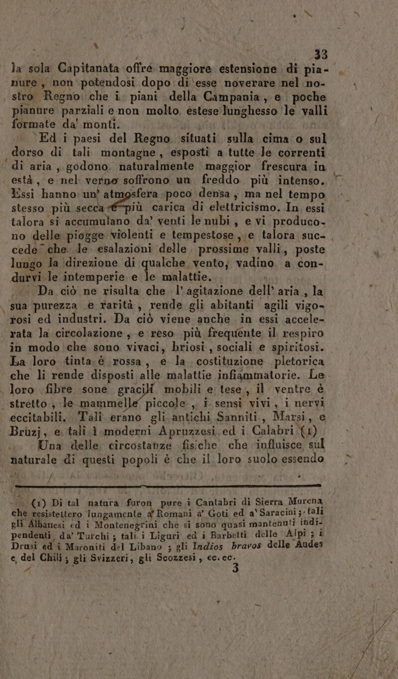 Wi N # % , dj ji la sola Capitanata \offré maggiore estensione di pia- nure, non potendosi dopo di‘esse noverare nel no- pianure parziali enon molto. estese'lunghesso ‘le valli formate da' monti. SIMPLE | Ed i paesi del Regno. situati ‘sulla cima‘o sul dorso di tali montagne, esposti a tutte Je correnti ssi hanno: un? atmgsfera \poco densa, ma nel tempo seta A iù carica di elettricismo. In. essi cede che. le. esalazioni delle. prossime valli, poste lungo la (direzione di qualche, vento; vadino. a con- durvi le intemperie e le malattie. . i ‘Da ciò ne risulta che l'agitazione dell’ aria, la rosi ed industri. Da ciò viene anche in essi accele- rata la circolazione , e reso più frequente il respiro et La loro tinta. è rossa, e la. costituzione. pletorica loro fibre sone gracili mobili e: tese, il ventre è eccitabili, . Tali. erano gli antichi Sanniti., Marsi, e Bruzj, e tali. è moderni Apruzzesi, ed i Calabri (1) Una delle. circostanze fisiche ‘che ‘influisce sul naturale di questi popoli è che il loro suolo essendo v ag 4 ‘DL 4 ‘è è ‘ a chè resisteitero lungamente a’ Romani a’ Goti ed a' Saracini so tali gli Albanesi ed ì Montenegrini che si sono quasi mantenuti indi- pendenti, da’ Turchi ; tali.i Liguri ed i Barbetti delle Alpi ; 1 Drusi edi Maroniti del Libano ; gli Indios bravos delle Audes e, del Chili ; gli Svizzeri, gli Scozzesi, ec. cc. #i TRIO %