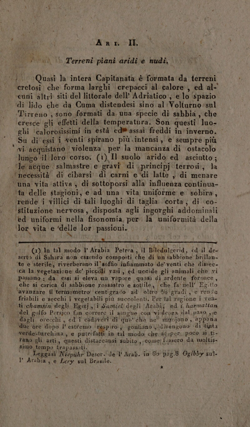 A RT. II. IS 4) d : Terreni piani aridi e nudi. \.;. ‘(Quasi la intera Capitanata è formata da terreni cretosi | che forma larghi crepacci ‘alcalore , ed al- cuni altri siti del littorale dell’ Adriatico', e lo ‘spazio di lido che da Cuma distendesi sino al ‘Volturno sul Tirreno , sono formati da. una specie di sabbia, che cresce gli effetti della temperatura. Son questi luo-. ‘ghi ‘calorosissimi in està edW@ assai freddi in' inverno. Su di essi 1 wenti spirano più intensi, e sempre più vi. acquistano | violenza. per la mancanza di ‘ostacolo lungo «il :loro corso: (1) Il suolo arido ed asciutto; ‘le acque . salmastre e gravi di . principj terrosi., la ‘necessità di cibarsi. di carni e ‘di lattè ) di menare ‘ una vita ‘attiva, di sottoporsi alla influenza continua- ‘ta delle stagioni, e ad una vita uniforme e sobira, - reride i villici di tali luoghi di taglia. ‘corta; di ‘co- ‘slituzione nervosa, ‘disposta agli ingorghi addominali ‘ed uniformi nella fisonomia, per: la uniformità della ‘lor vita e ‘delle lor:passioni. |. È» daN x x A hi &amp; i (x), ln tal modo l' Arabia Petrea, il Biledulgerid, éd.il de- sert&gt; di Sahara non essendo composti che di un sabbione brillan- te e sterile, riverberano il'sòffio infiammato ‘de’venti che dissec- ‘ca la vegetazione de’ piccoli vasi, ed-uccide gli animali che vi passano: da. essi si eleva un vapore quasì di ardente fornace , che si carica, di sabbione rossastro e sottile, ‘che fa‘nell’ Egitto avanzare fl termometro' centigrallo ad oltre 5b'gradi, e rende friabili e ‘secchi i vegetabili più succolenti. Per tal ragione i ven- iti/chamsini degli. Egizj i Samiiel' degli ‘Atabij ed i, harmattan ;del golfo Persico fan correre il sangue con videnza dal, paso, ,se dagli. orecchi, ed î cadaveri ‘di que’ chè he mitrojono , appena ‘due ‘ore dopo l'estremo ‘respiro; gonfiano }disengono' di ‘tinta vertde-turchina, e putréfatti in.tal modo che;sdeper. poco si .ti- rano gli arti, questi distaccansi subito ,.come? fussero da moltis- simo tempo trapassati. na LI PAR | * Leggasi Néepzhr Descr. de'l’ Arab. in Go pag.8 Ogibby sul. I’ Arabia, e Zery sul Brasile. *