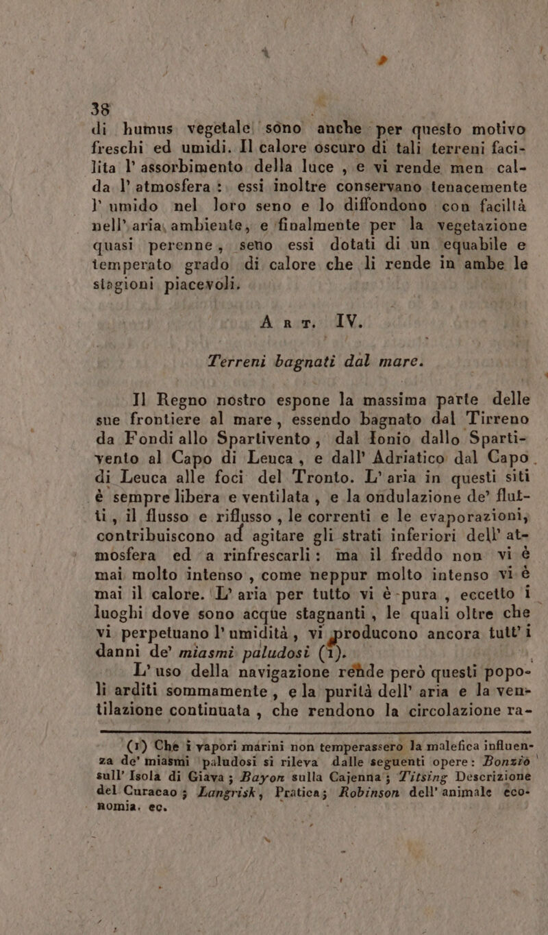 38 i di humus vegetale sono anche per questo motivo freschi ed umidi. Il calore oscuro di tali terreni faci- lita l’ assorbimento. della luce , e vi rende men cal- da l’ atmosfera :. essi inoltre conservano tenacemente l umido nel loro seno e lo diffondono : con faciltà nell’.aria, ambiente, e ‘finalmente per la vegetazione quasi perenne, seno essi dotati di un equabile e iemperato grado di calore che li rende in ambe le stagioni piacevoli. Art. IV. Terreni bagnati dal mare. Il Regno nostro espone la massima parte delle sue frontiere al mare, essendo bagnato dal Tirreno da Fondi allo Spartivento, dal Tonio dallo Sparti- di Leuca alle foci del Tronto. L'aria in questi siti è sempre libera e ventilata, e la ondulazione de? flut- ti, il flusso e riflusso , le correnti e le evaporazioni, contribuiscono ad agitare gli strati inferiori dell’ at- mosfera eda rinfrescarli: ma il freddo non vi è mai molto intenso, come neppur molto intenso vi è mai il calore. 'L’ aria per tutto vi è-pura , eccetto i luoghi dove sono acque stagnanti, le quali oltre che vi perpetuano l’ umidità, vi producono ancora tutti danni de’ miasmi paludosi (1). i L'uso della navigazione rehde però questi popo- tilazione continuata , che rendono la circolazione ra- za de’ miasmi ‘paludosi sì rileva dalle seguenti opere: Bonziò sull’ Isola di Giava ; Bayon sulla Cajenna ; Titsing Descrizione del Curacao ; Zangrisk, Pratica; Robinson dell’ animale eco- | nomia. ec. i 7