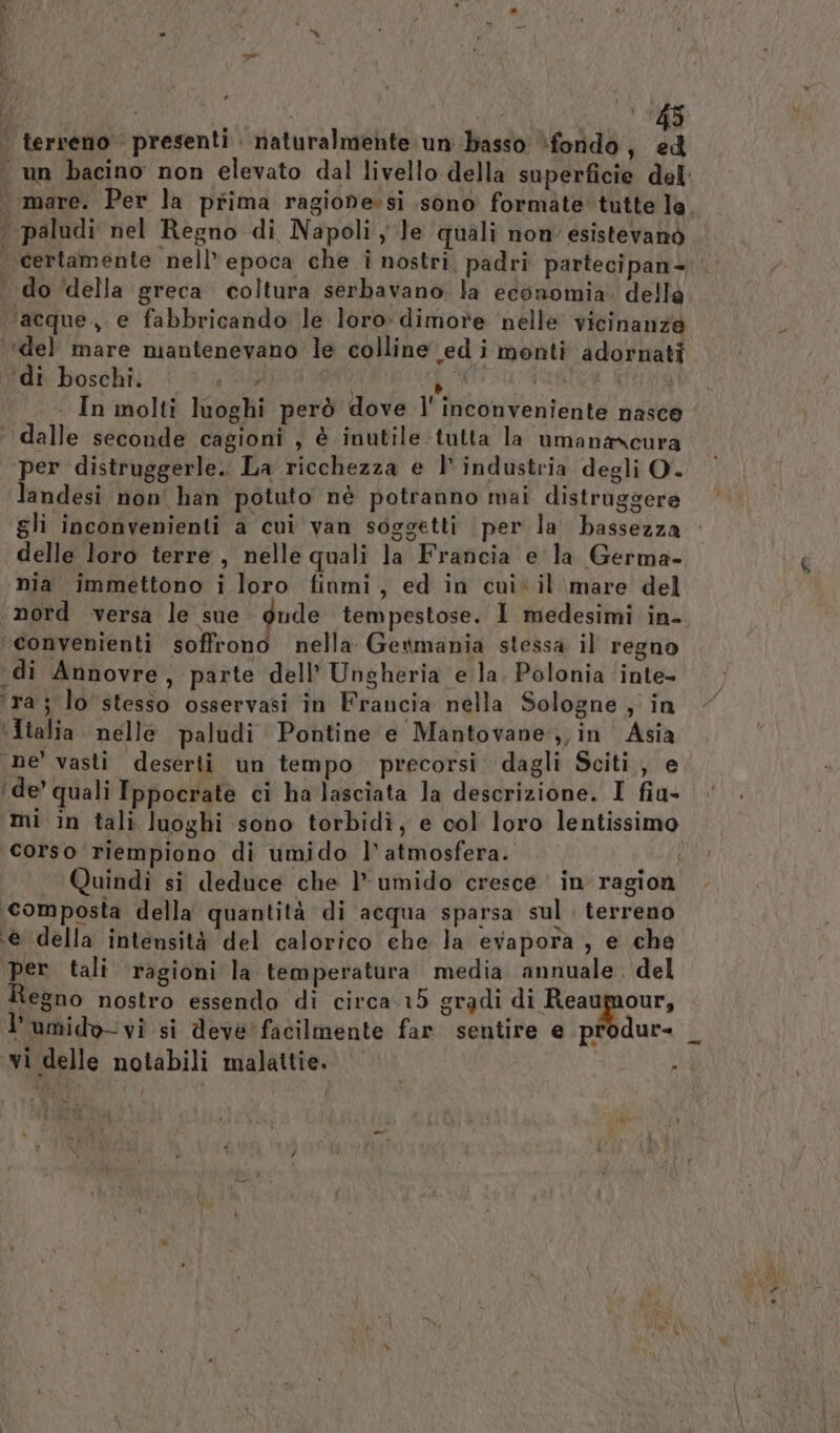 È | terreno presenti naturalmente un basso ‘fondo, ed f paludi nel Regno di Napoli le quali non’ esistevanò do della greca coltura serbavano la economia. della ‘acque, e fabbricando le loro dimore nelle vicinanze ‘del mare mantenevano le colline edi monti adornati ‘di boschi. No, fo TIPS ARRE AIDA _ In molti luoghi però dove l' inconveniente nasce ‘ dalle seconde cagioni , è inutile tutta la umanascura per distruggerle. La ricchezza e |’ industria degli O. landesi non' han potuto nè potranno mai distruggere delle loro terre, nelle quali la Francia e la Germa- nia immettono i loro finmi, ed in cui‘ il mare del ‘convenienti soffrono nella Gewmania stessa il regno ‘di Annovre, parte dell’ Ungheria e la. Polonia ‘inte- ‘ra; lo stesso osservasi in Francia nella Sologne ; in ‘Italia. nelle paludi Pontine e Mantovane,, in Asia ne vasti deserti un tempo precorsi dagli Sciti, e ‘de’ quali Ippocrate ci ha lasciata la descrizione. I fiu- mi in tali luoghi sono torbidì, e col loro lentissimo corso riempiono di umido l’ atmosfera. ‘composta della quantità di acqua sparsa sul. terreno ‘@ della intensità del calorico che la evapora, e che per tali ragioni la temperatura media annuale. del Regno nostro essendo di circa 15 gradi gi l’umido-vi si deve facilmente far sentire e produr- vi delle notabili malattie. N ; ex
