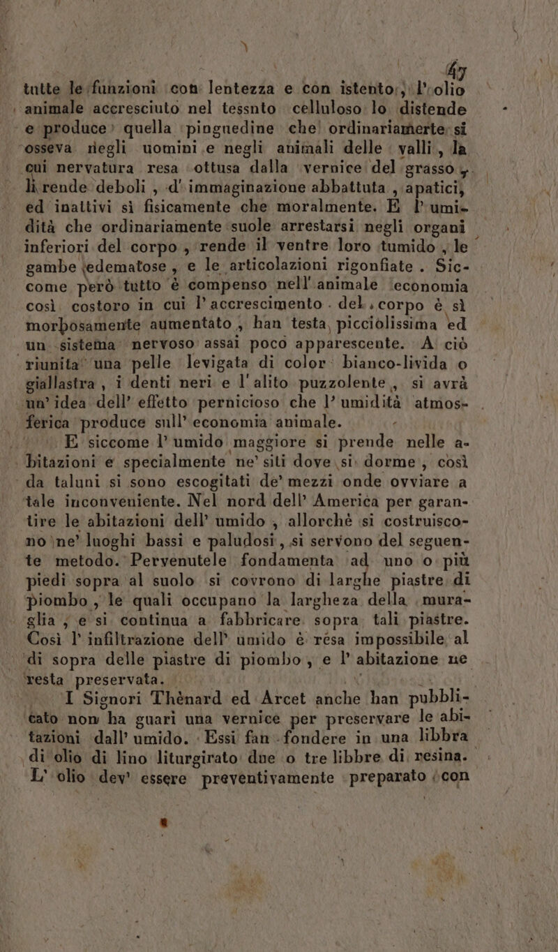 tutte le funzioni icon: lentezza e con istento;; 1” cl : animale accresciuto nel tessnto celluloso: lo distende e produce» quella ‘piognedine che! ordinariamerte; si ‘osseva regli uomini.e negli animali delle valli., la «qui nervatura resa ottusa dalla vernice del .grasso y. li rende deboli , d' immaginazione abbattuta , apatici, ed inattivi sì fisicamente che moralmente. E lumi» dità che ordinariamente suole arrestarsi negli organi inferiori del corpo , rende il ventre loro itumido , le gambe tedematose , e le articolazioni rigonfiate . Sic- come però tutto è compenso nell''animale ‘economia così. costoro in cui l’ accrescimento . del, corpo è sì morbosamente aumentato , han testa, picciòlissima ed un sistema nervoso: assai poco apparescente. : À: ciò riunita’ una pelle levigata di color: bianco-livida © giallastra , i denti neri. e l'alito puzzolente, sì avrà un’ idea dell’ effetto ‘pernicioso che l’ umidità ‘atmos- ferica produce sull’ economia animale. . E siccome l’ umido maggiore si prende nelle a- | bitazioni e specialmente ne’ siti dove si. dorme, così ‘ da taluni si sono escogitati de’ mezzi onde ovviare a ‘tale inconveniente. Nel nord dell’ America per garan- tire le abitazioni dell’ umido ; allorchè isi costruisco- no ne’ luoghi bassi e paludosi, si servono del seguen- te metodo. Pervenutele fondamenta ‘ad. uno o. più piedi sopra al suolo si covrono di larghe piastre, di piombo , le quali occupano la largheza della ,mura- glia ; e si. continua a fabbricare. sopra. tali piastre. Così 1° infiltrazione dell’ umido è resa impossibile al ‘di sopra delle piastre di piombo e I’ abitazione ne resta preservata. . i ML d&amp;) Gli i; I Signori Thènard ed Arcet anche han pubbli- ‘cato nom ha guari una vernice per preservare le abi- tazioni dall’ umido. « Essi fan fondere in una libbra. di olio di lino liturgirato due ‘0 tre libbre di, resina. L'olio dev’ essere preventivamente | preparato (con