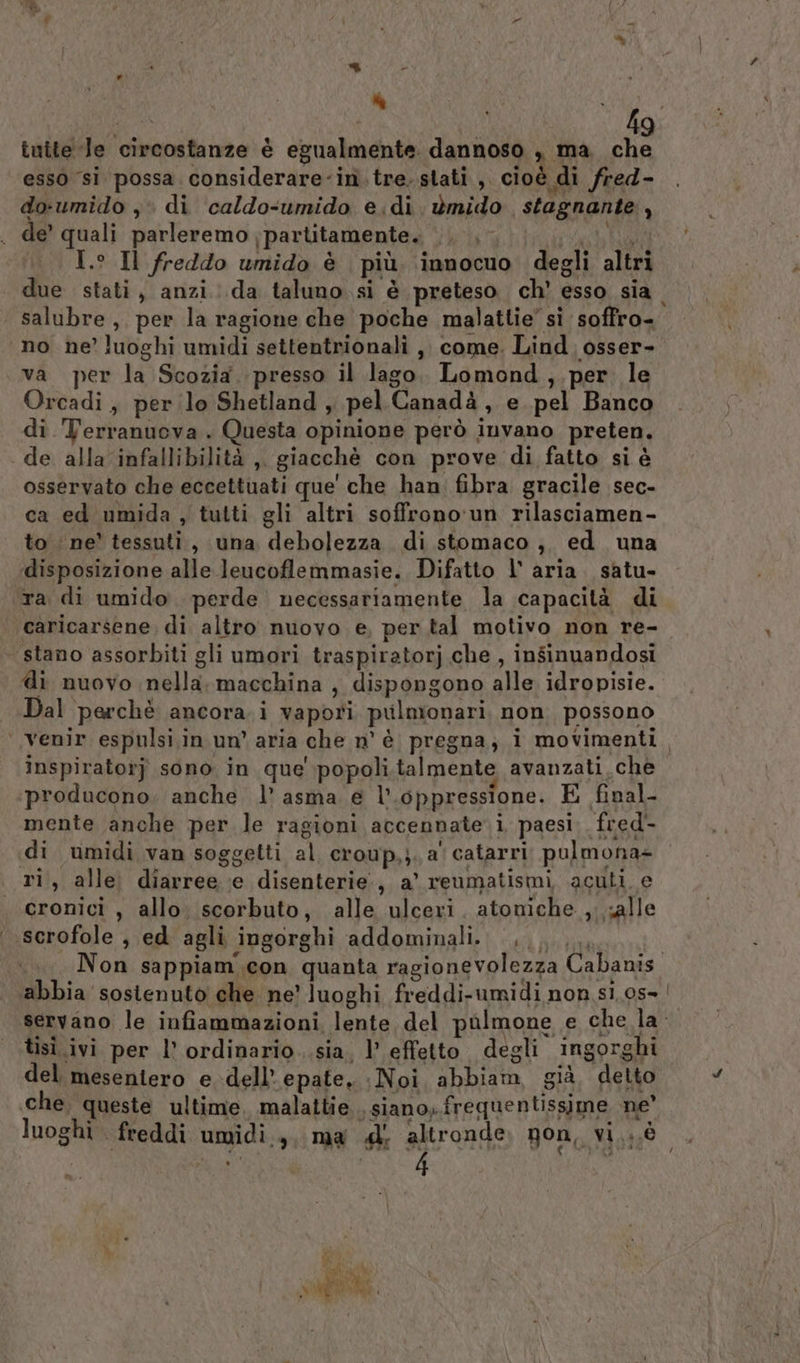 tuite Je circostanze è egualmente. dannoso , ma, che esso si possa. considerare-inì.tre. stati, cioè di fred- do-umido ,. di caldo-umido e.di ùmido stagnante, de’ quali parleremo ;partitamente. i Rai I.° Il freddo umido è più ‘innocuo degli altri due stati, anzi :.da taluno si è preteso ch' esso sia salubre, per la ragione che poche malattie’ sì soffro- no ne’ luoghi umidi settentrionali ,, come. Lind. osser- va per la Scozia. presso il lago. Lomond,.per. le Orcadi, per lo Shetland , pel Canadà, e pel Banco di Terranuova . Questa opinione però invano preten. de alla infallibilità ,, giacchè con prove di fatto si è osservato che eccettuati que' che han: fibra gracile sec- ca ed umida , tutti gli altri soffrono'un rilasciamen- to ne’ tessuti, una debolezza di stomaco, ed una ‘disposizione alle leucoflemmasie. Difatto l' aria. satu- ta di umido. perde necessariamente la capacità di | caricarsene, di altro nuovo e, per tal motivo non re- stano assorbiti gli umori traspiratorj che , insinuandosi di nuovo nella. macchina , dispongono alle idropisie. Dal perchè ancora. i vapori pulmonari non possono ‘venir espulsi.in un’ aria che n° è pregna; i movimenti. inspiratorj sono in que popoli. talmente avanzati.che producono; anche l’ asma e l oppressione. E final- mente anche per le ragioni accennate i paesi. fred- «di umidi van soggetti al croup,;. a‘ catarri pulmona+- ri, alle diarree :e disenterie:, a’ reumatismi acuti e cronici, allo, scorbuto, alle ulceri. atomiche , salle scrofole , ed agli ingorghi addominali. ......., Non sappiam.con quanta ragionevolezza Cabanis. abbia sosienuto' che ne’ luoghi freddi-umidi non s1,0s- servano le infiammazioni, lente del pulmone e che la tisì ivi per l’ ordinario..sia, l’ effetto degli ingorghi del mesentero e dell’ epate. Noi abbiam, già, detto che. queste ultime. malattie . siano, frequentissime ne’ luoghi freddi umidi... ma d' altronde non, vi,;,é tà