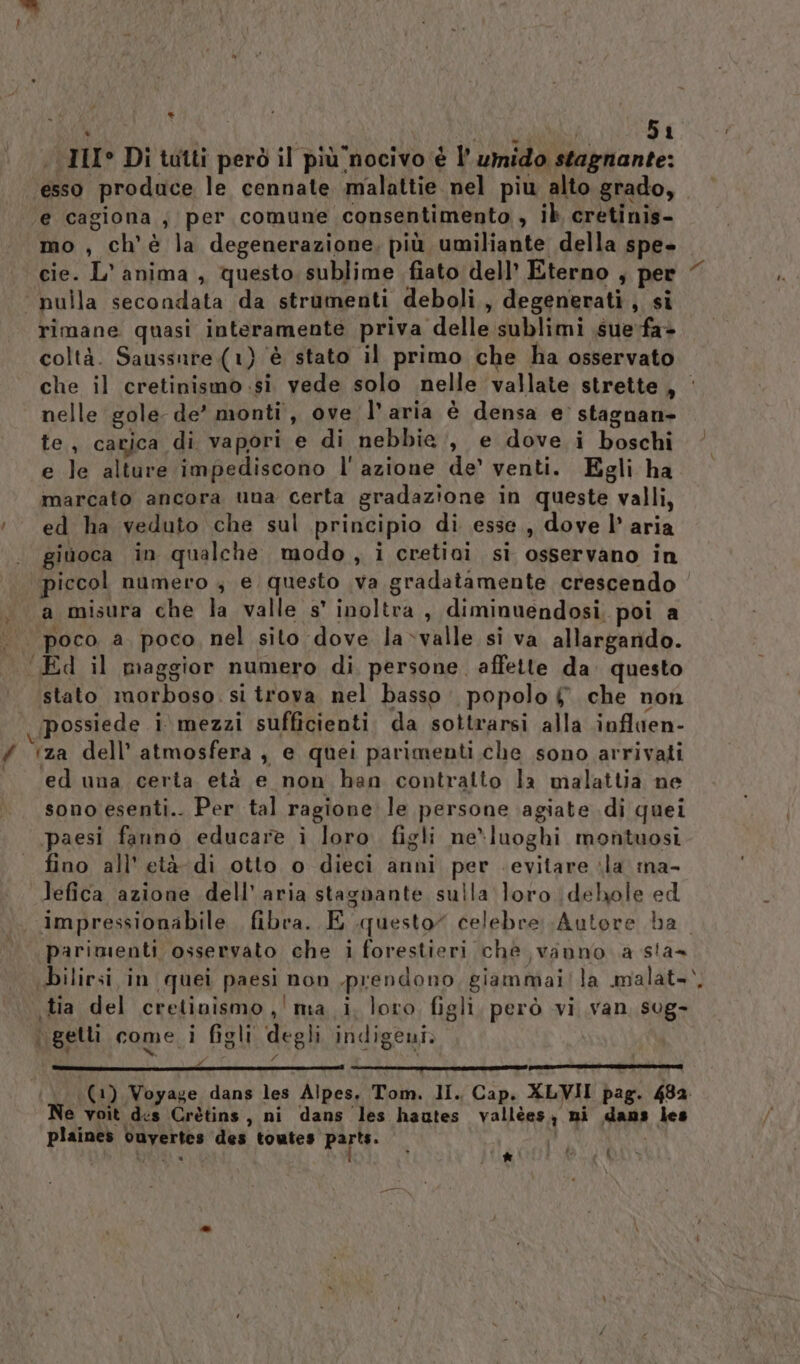 ' PA eli; 51 . III° Di tutti però il più nocivo è l’ umido stagnante: esso produce le cennate malattie nel piu alto grado, ‘e cagiona; per comune consentimento , ib cretinis- mo , ch'è la degenerazione, più umiliante della spe- cie. L'anima , questo sublime fiato dell’ Eterno , per nulla secondata da strumenti deboli, degenerati, si rimane quasi interamente priva delle sublimi sue-fa&gt; coltà. Saussure (1) ‘è stato il primo che ha osservato nelle gole de’ monti, ove l’aria è densa e’ stagnan- te, cagjica di vapori e di nebbie, e dove i boschi e le alture impediscono l' azione de’ venti. Egli ha marcato ancora una certa gradazione in queste valli, ed ha veduto che sul principio di esse, dove l’ aria giùoca in qualche modo, i cretivì si osservano in piccol numero ; e questo va gradatamente crescendo a misura che la valle s' inoltra, diminuendosi, poi a | poco a. poco, nel sito dove la»valle si va allargando. «Ed il maggior numero di, persone. affette da. questo stato morboso. si trova nel basso: popolo # che non possiede i mezzi sufficienti. da sottrarsi alla ioflaen- # ‘za dell'atmosfera, e quei parimenti che sono arrivati ‘ed una certa età e non han contratto la malattia ne sono esenti.. Per tal ragione le persone agiate di quei paesi fanno educare i loro. figli ne*luoghi montuosi fino all'età di otto o dieci anni per evitare ila ma- lefica azione dell’aria stagnante sulla loro \dehole ed parimenti osservato che i forestieri che vanno a sta bilirsi in quei paesi non prendono, giammai/la malat- tia del cretinismo, ' ma i, loro figli, però vi van sug- t . . ., 19 . . Pu . è . 5 i getli come i figli degli indigeni. o Pd Ne voit ds Crètins, ni dans les hautes vallèes, ni dans les plaines cuyertes des toutes parte: ; KILI Da ia i -