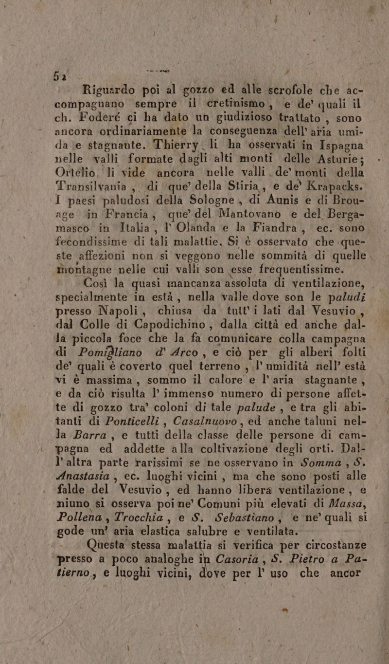 pa. IRE | k Riguardo poi al gozzo ed alle scrofole che ac- compagnano sempre il cretinismo, e de’ quali il ch. Foderé ci ha dato un giudizioso trattato , sono ancora ‘ordinariamente la conseguenza dell’ aria umi- da ‘e stagnante. Thierry. li ha osservati in Ispagna nelle walli formate dagli alti monti delle Asturie; Ortelio, li vide ‘ancora nelle valli. de monti della Transilvania , di ‘que’ della Stiria, e de' Krapacks. I paesi paludosi della Sologne., di Aunis e di Brou- age “in Francia, que’ del Mantovano e del Berga- masco in Italia, V Olanda e la Fiandra, ec. sono. fecondissime di tali malattie. Si è osservato che que- ste affezioni non si veggono nelle sommità di quelle . montagne nelle cui valli son (esse frequentissime. Così la quasi mancanza assoluta di ventilazione, . specialmente in està, nella valle dove son le paludi presso Napoli, chiusa da tutt'i lati dal Vesuvio , dal Colle di Capodichino , dalla città ed anche dal- la piccola foce che la fa comunicare colla campagna di Pomigliano d' Arco, e ciò per gli alberi folti de’ quali è coverto quel terreno , .l’ umidità nell’ està vi è massima, sommo il calore e l’aria stagnante, e da ciò risulta l’ immenso numero di persone affet- te di gozzo tra’ coloni di tale palude , e tra gli abi. tanti di Ponticelli, Casalnuovo, ed anche taluni nel- la Barra , e tutti della classe delle persone di cam- pagna ed addette alla coltivazione degli orti. Dal- l’ altra parte rarissimi se ne osservano in Somma , S. Anastasia , ec. luoghi vicini, ma che sono posti alle falde del Vesuvio, ed hanno libera ventilazione, e niuno si osserva poi ne' Comuni più elevati di Massa, Pollena , Trocchia, e S. Sebastiano, ‘e ne’ quali si gode un? aria elastica salubre e ventilata. Questa stessa malattia si verifica per circostanze presso a poco analoghe ih Casoria ) S. Pietro a Pa- tierno., e luoghi vicini, dove per l’ uso che ancor