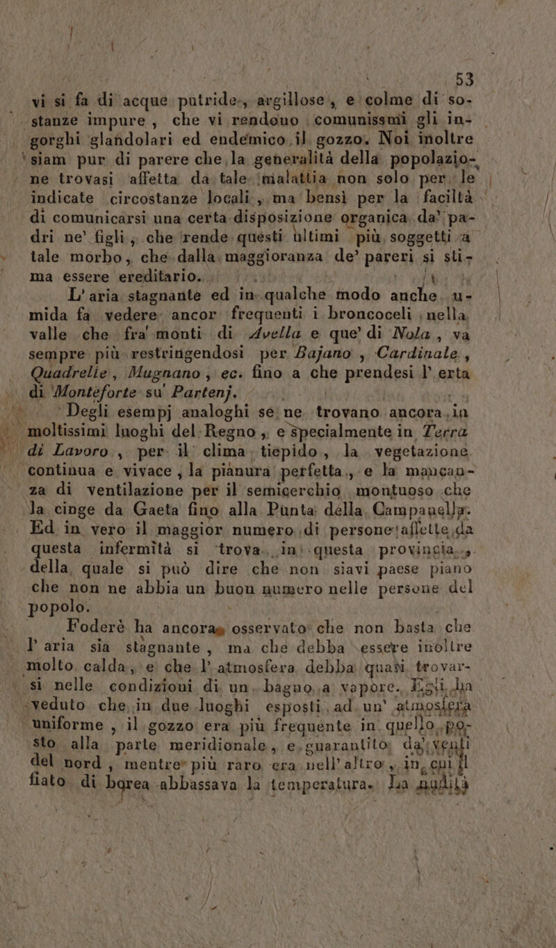 vi si fa di acque putride-, avgillose., e \colme di so. ‘stanze impure, che vi rendono comunissmi gli in- gorghi glandolari ed endemico.il, gozzo. Noi inoltre ‘siam pur di parere che la generalità della popolazio-, ne trovasi ‘affetta da tale. imalattia non solo per. le | indicate circostanze locali, ma bensì per la faciltà . di comunicarsi una certa disposizione organica; da? pa- dri ne’ figli; che ‘rende. questi ùltimi più, soggetti a + tale morbo, che. dalla; maggioranza de’ pareri si sti» °° ma essere ereditario... th DEN L'aria stagnante ed in-.qualche modo anche. u- mida fa vedere ancor ‘frequenti i broncoceli ; nella valle che. fra' monti di Avella e que di Nola, va sempre più restringendosi per Zajano , Cardinale, .. Quadrelie, Mugnano ; ec. fino a che prendesi l’ erta di ‘Monteforte su' Partenj. di uil i ‘©. Degli esempj analoghi se; ne. trovano ancora. in (26 moltissimi luoghi del; Regno ,. e specialmente in Terra dii di Lavoro, per» il clima. tiepido, la vegetazione “continua e vivace , la pianura perfetta, e la mancao- za di ventilazione per il semigerchio montuoso che la cinge da Gaeta fino alla. Punta: délla, Campanella. Ed in vero il maggior numero di personetaffette da questa infermità si ‘trova. .ini.questa provingia..,. della, quale si può dire che non siavi paese piano che non ne abbia un buon numero nelle persone del popolo. | i i Foderè ha ancorag osservato' che non basta che l’aria sia stagnante, ma che debba essere inoltre . molto, calda, e. chel» atmosfera debba quadi, trovar- .\ sì nelle condizioni di un. baguo,;a vapore. Igt la «veduto che in due luoghi esposti. ad. un’ atmosferà uniforme , il.gozzo era più frequente in. quello..po- sto alla. parte meridionale, e,guarantito; dali venli del nord, mentre” più raro era nell altro LEN fiato di bgrea ‘abbassava la temperatura» La nudità