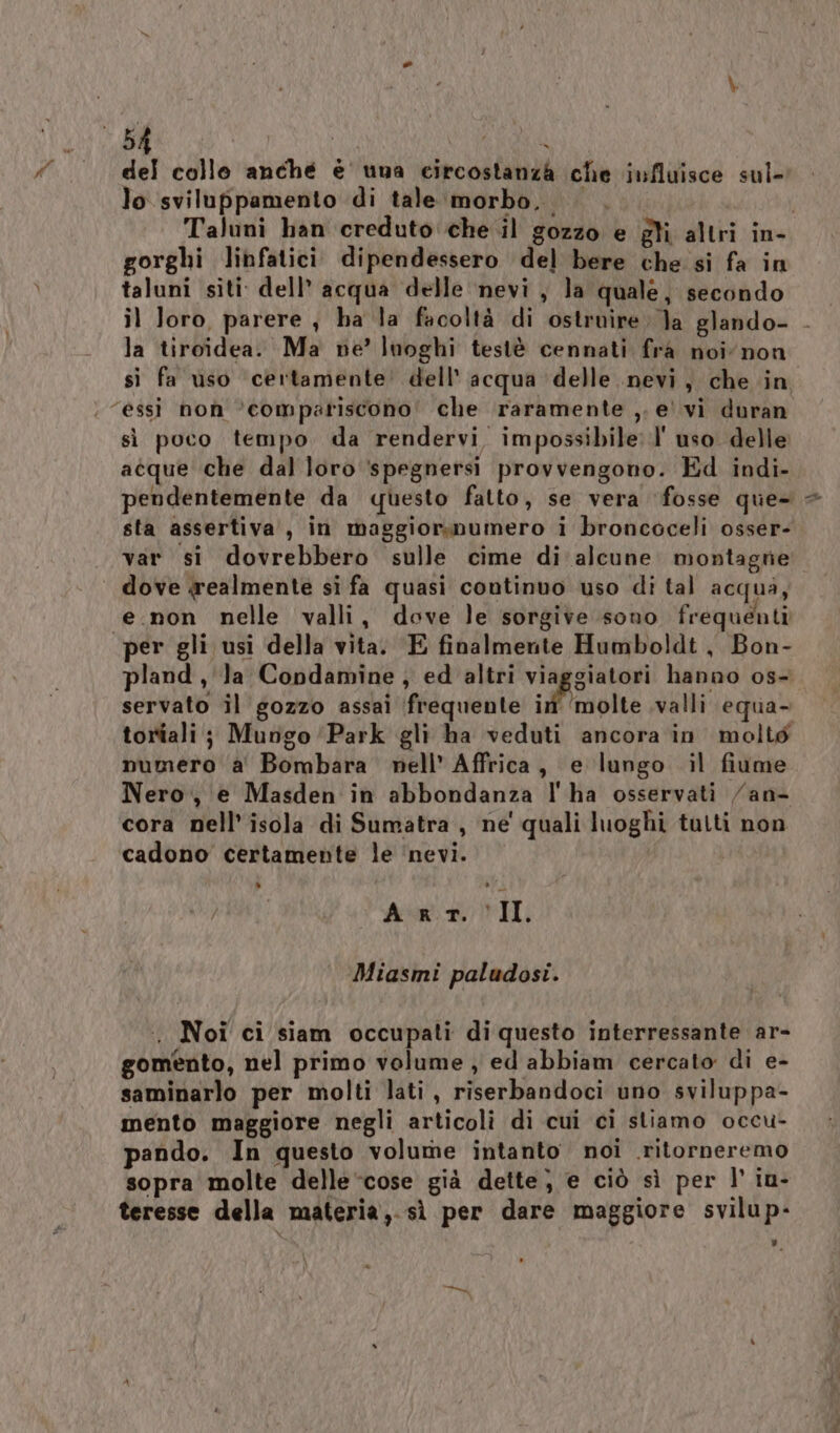 del collo anché e' una circostanza che influisce sul- lo sviluppamento di tale morbo... . | Taluni han creduto che il gozzo e gli altri in- gorghi linfatici dipendessero del bere che si fa in taluni siti dell’ acqua delle ‘nevi , la quale, secondo il Joro, parere , ha la facoltà di ostruire ]a glando- - la tiroidea. Ma ne’ luoghi testè cennati fra noi non si fa uso certamente’ dell’ acqua delle nevi, che in “essi non ‘compariscono! che raramente ,. e' vi duran sì poco tempo da rendervi impossibile l' uso delle atque che dal loro ‘spegnersi provvengono. Ed indi- pendentemente da questo fatto, se vera fosse que- + sta assertiva, in maggiorsnumero i broncoceli osser- var si dovrebbero sulle cime di alcune montagne dove realmente si fa quasi continuo uso di tal acqua, «e.non nelle valli, dove le sorgive sono frequenti per gli usi della vita. E finalmente Humboldt , Bon- pland , la Condamine, ed altri viaggiatori hanno os- servato il gozzo assai frequente ir ‘molte valli equa- toriali; Mungo Park gli ha veduti ancora in molto numero a Bombara nell’ Affrica, e lungo il fiume Nero, e Masden in abbondanza l'ha osservati /an- cora nell’ isola di Sumatra, ne quali luoghi tutti non cadono certamente le ‘nevi. | A rt. II Miasmi paludosi. . Noi ci siam occupati di questo interressante ar- gomento, nel primo volume , ed abbiam cercato di e- saminarlo per molti lati, riserbandoci uno sviluppa- mento maggiore negli articoli di cui ci stiamo occu- pando. In questo volume intanto noi .ritorneremo sopra molte delle cose già dette} e ciò sì per l’ iu- teresse della materia,.sì per dare maggiore svilup-