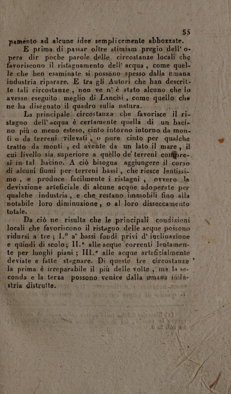 pamento..ad alcune idee semplicemente abbozzate. E prima di passar oltre stimiam pregio dell’ o- pera dir poche parole delle. circostanze locali che favoriscono il ristagnamento dell’ acqua , come quel- le che ben esaminate si. possono;.spesso dalla umana industria riparare. E tra gli Autori che han descrit- de tali circostanze, non ve n° è stato alcuno. .che lo avesse: eseguito. meglio di Lancisi , come. quello: che ne ha disegnato il quadro sulla natura... La principale; circostanza che favorisce il .ri- no. più o meno esteso, cinlo.intorno intorno, da mon- ti o da terreni. rilevati } 0 pure cinto per qualche tratto da monti , ed avente da un lato.il mare, il cui livello sia, superiore a quèllo de' terreni conffpre- isì in tal bacino. A .ciò bisogna aggiungere il. corso .mo., e produce. facilmente i ristagni , | ovvero la deviazione arteficiale di alcune acqae adoperate per qualche industria , e che restano. immobili fino alla ‘motabile loro diminuzione, o al loro disseccamento totale. bio | | locali che favoriscono il ristaguo delle acque possono ridursi a tre; 1.° a° bassi fondi privi d' inclinazione e quindi di scolo; 1I.° alle acque ‘correnti lentamen- te per luoghi piani; IIL.° alle acque arteficialmente conda e la terza ‘possono venire dalla wmasa isla ‘stria distrulte, | s smart