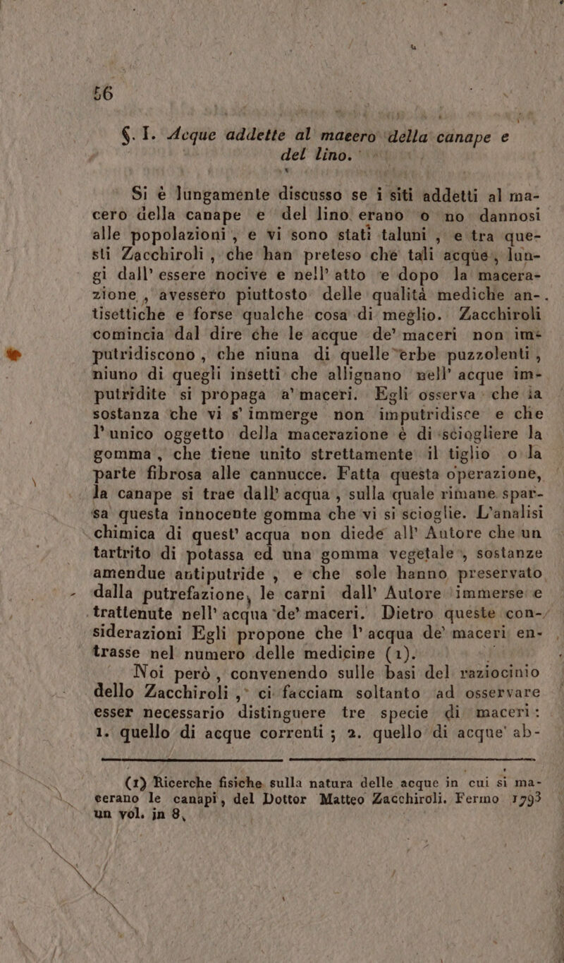 6.I. Acque addette al maeero ‘della canape € del lino.’ . li Si è lungamente discusso se i siti addetti al ma- cero della canape è del lino erano ‘0 no dannosi alle popolazioni, e vi sono statî taluni ; e tra que- sti Zacchiroli , che han preteso ché tali acque, lun- gi dall’ essere nocive e nell’ atto ‘e dopo la macera- zione, avessero piuttosto’ delle qualità mediche an-. tisettiche e forse qualche cosa di meglio. Zacchiroli comincia dal dire che le acque de’ maceri non im- putridiscono , che niuna di quelle “erbe puzzolenti, niuno di quegli insetti che allignano nell’ acque im- putridite si propaga &amp;'maceri. Egli osserva che ia sostanza che vi s' immerge non imputridisce e che l’unico oggetto della macerazione è di sciogliere la gomma , che tiene unito strettamente il tiglio o la parte fibrosa alle cannucce. Fatta questa operazione, la canape si trae dall’ acqua , sulla quale rimane spar- sa questa innocente gomma che vi si scioglie. L'analisi chimica di quest’ acqua non diede all’ Autore che un tartrito di potassa ed una gomma vegetale, sostanze amendue antiputride , e ‘che sole hanno preservato, - ‘dalla putrefazione, le carni dall’ Autore (immerse: e trattenute nell’ acqua ‘de’ maceri. Dietro queste con-, siderazioni Egli propone che l’ acqua de’ maceri; en. , trasse nel numero delle medicine (1). i) ‘ Noi però, convenendo sulle basi del raziocinio dello Zacchiroli ,° ci facciam soltanto ‘ad osservare esser necessario distinguere tre specie di maceriì: 1. quello di acque correnti ; 2. quello di acque' ab- A (1) Ricerche fisiche sulla natura delle acque in cui sì ma- \_ eerano le canapi, del Dottor Matteo Zacchiroli. Fermo 1793 un vol. in 8, | oa e a