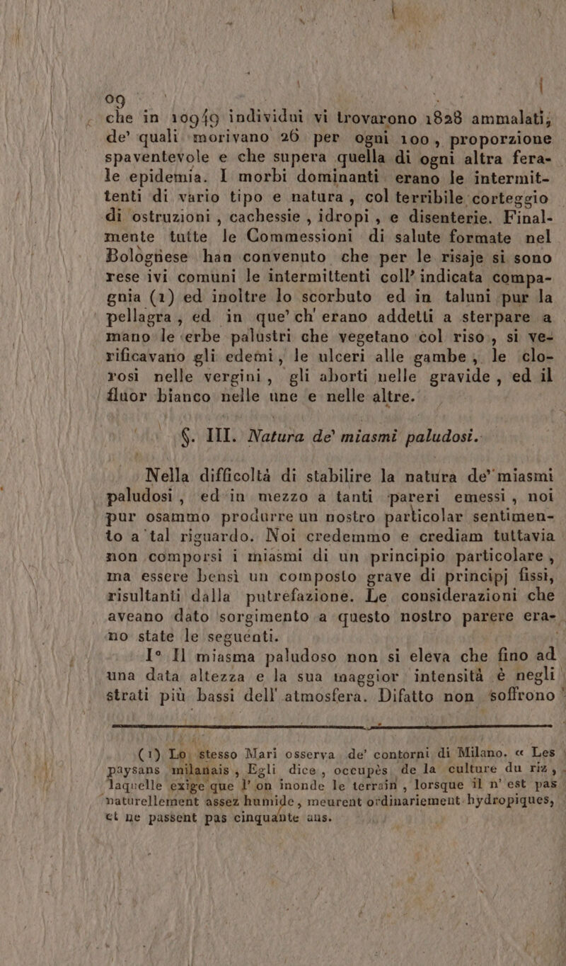 che in 10949 individui vi trovarono 1828 ammalati; de’ quali morivano 26. per ogni 100, proporzione spaventevole e che supera quella di ogni altra fera- le epidemia. I morbi dominanti. erano le intermit- tenti di vario tipo e natura, col terribile corteggio di ostruzioni , cachessie , idropi, e disenterie. Final- mente tutte le Commessioni di salute formate nel Bologriese han convenuto che per le risaje si sono rese ivi comuni le intermittenti coll’ indicata compa- gnia (1) ed inoltre lo scorbuto ed in taluni pur la pellagra, ed in que’ ch' erano addetti a sterpare a mano le ‘erbe palustri che vegetano ‘col riso., si ve- rificavano gli edemi, le ulceri alle gambe , le clo- rosi nelle vergini, gli aborti nelle gravide, ed il | fluor bianco nelle une e nelle altre. f 6. II. Natura de’ miasmi paludosi. Nella difficoltà di stabilire la natura de’ miasmi paludosi, ed‘in mezzo a tanti pareri emessi, noi pur osammo produrre un nostro particolar sentimen- to a'tal riguardo. Noi credemmo e crediam tuttavia non comporsi i miasmi di un principio particolare , ma essere bensì un composto grave di principj fissi, risultanti dalla putrefazione. Le considerazioni che aveano dato sorgimento a questo nostro parere era». no state le seguenti. i) I° Il miasma paludoso non si eleva che fino ad una data altezza e la sua maggior: intensità è negli strati più bassi dell'atmosfera. Difatto non soffrono * (1), Lo. stesso Mari osserva. de’ contorni di Milano, « Les |. paysans mila ais Egli dice, occupès, de la culture du riz, laquelle exige que l’ on inonde le terrain , lorsque il n'est pas ‘maturellement assez pas , meurent otdinariement hydropiques, ct ne passent pas cinquante ans. |