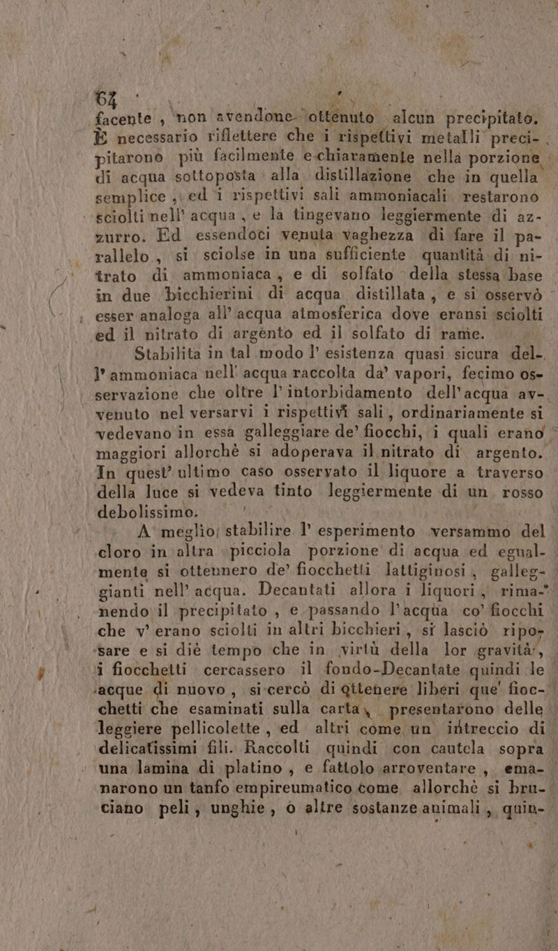 Peli) , non avendone ‘ottenuto alcun precipitato, È necessario riflettere che i rispettivi metalli” preci- . pitarono più facilmente e-chiaramente nella porzione . di acqua sottoposta alla. distillazione che in quella” semplice ved * rispettivi sali ammoniacali ‘restarono sciolti nell acqua , e la tingevano leggiermente di az- zurro. Ed essendoci venuta vaghezza di fare il pa- rallelo., si sciolse in una sufficiente quantità. di ni- trato di ammoniaca, e di solfato della stessa ‘(base in due bicchierini di acqua. distillata , e si osservò - esser analoga all’ acqua atmosferica dove eransi sciolti ed il nitrato di argento ed il solfato di rame. Stabilita in tal modo l’ esistenza quasi sicura del. I’ ammoniaca nell' acqua raccolta da’ vapori, fegimo os- servazione che oltre l’intorbidamento dell’acqua av-, venuto nel versarvi i rispettivi sali, ordinariamente si vedevano in essa galleggiare de’ fiocchi, i quali erano © maggiori allorchè si adoperava il nitrato di argento. In quest’ultimo caso osseryato il liquore a traverso della luce si vedeva tinto leggiermente di un. rosso debolissimo.\ 00. | A' meglio; stabilire. 1’ esperimento .versammo del cloro in altra «picciola ‘porzione di acqua ed egnal- . mente si ottennero de’ fiocchetti Jattiginosi, galleg- gianti nell’ acqua. Decantati allora i liquori, rima- nendo il precipitato , e passando l’acqua co’ fiocchi che v’ erano sciolti in altri bicchieri, si lasciò ripor ‘sare e si diè tempo che in virtù della lor .gravità:, _ i fiocchetti cercassero il fondo-Decantate quindi le ‘acque. di nuovo, si'cercò di Qitehere liberi que' fioc- chetti che esaminati sulla carta, presentarono delle leggiere pellicolette, ed altri come un iftreccio di Y delicatissimi fili. Raccolti quindi con cautela sopra una lamina di platino, e fattolo arroventare, ema- narono un tanfo empireumatico tome, allorchè si bru- ciano peli, unghie, © altre sostanze animali, quin- t]