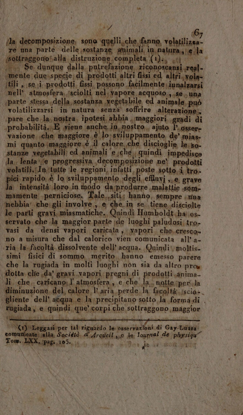 ‘day da debitori ione, sona soglie fre ebete re ‘una parte. Celle unealaP 96 ali, in, ali | eda | ottraggonoSalla. distruzione ;c O ta. (1)sa at i a “Se. dunque dalla, putre fazione. ric AA i real | mente. due-specie; di prodotti. altri fissi ed dog itili s Si prodotti, fissi ‘possono, facilme Lai nell atmosfera. jsciolti. nel. vapore, aRIRPIO, nato ‘jparte stessa, della,sostanza, Meg getabile 2 ig animale, può » wolatilizzarsi in natura \senzà’ so tire ralterazione;, «pare chela, nostra, ipotesi, abbia . maggiori. gradi di .probabilità.,.E iene 20 e erluppar ajuto l’.qg osser» vazione, che maggiore. è lo:svi i gia de’ mias- mi quanto ‘maggiore è il ca sarai che discioglie le:so- stanze vegetabili: ed. animali ‘ e;che,, quindi impedisce la, lenta ‘(e progressiva decom sosiziohe ne! prodotti | wolatili.;In-tutte ile regioni, infatti, poste sotto.à. tro- nici rapido. è lo sviluppameni io degli effluvi ,..e. grave a intensità doro .in modo « arprodarae malattie sone mamente'. bg di Tale. asitiy h anno, sempre . una ‘mebbia’ che: gli’ involve.,. e Lar in se. tiene disciolte le parti gravi, miasmatiche., nindi Humboldt;ha 0s- | servato. che .la maggior parte ide luoghi paludosi. tro- vasi da densi ‘vapori caricata ,i ‘Wapori. che. cresco» no a misura che dal calorico vien comunicata all’ a- ‘ria la. facoltà, dissolvente dell’ acqua. Quindi‘, moltis- simi fisici di sommo, merito. hanno emesso parere che la rugiada in molti luoghi non sia da altro proy dotta clie sda’ gravi.vapori, pregni. pi predetto s«@nima- li. che, caricano, l' atmosfera g€;che. dar. notte ‘peri. la ditninuzione, del, calore V.aria,perde.la facolta. {scio:. - gliente ‘dell’ acqua e la precipitano sotto la formadi . TU fata e rnindi, pe Rarpi, he: sottrag ggono, migsine iiidie ri sigaStio le. osserraz oni di Gay. curdi JA comuni Rage Tot Ada 10 de: Tage de plonsigu”