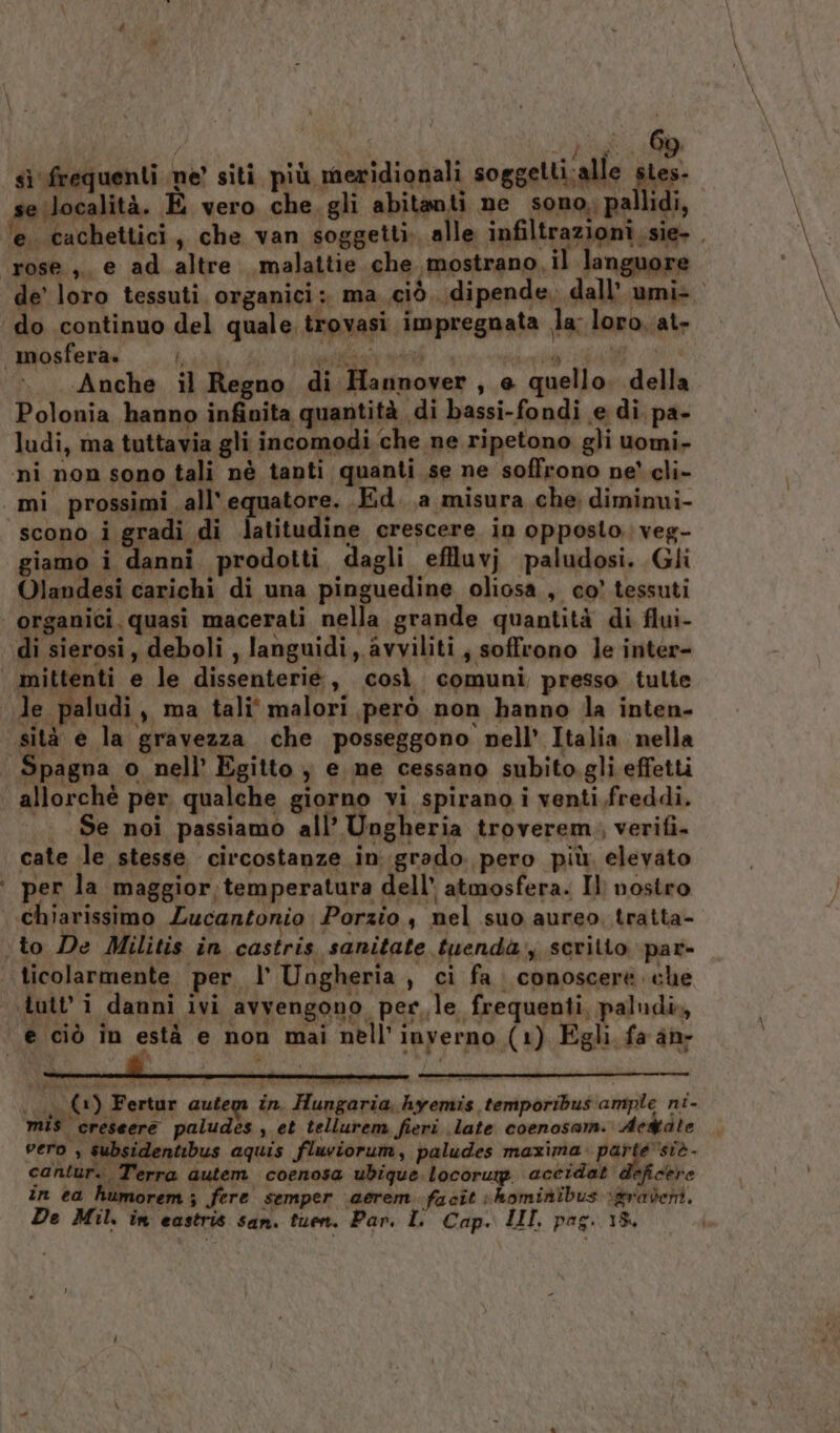 Lp sì frequenti ne’ siti più meridionali soggetti.alle par seilocalità. E vero che. gli abitanti ne sono. pal idi, ‘e. cachettici, che van soggetti. alle infiltrazioni, sie- ‘rose ,, e ad altre malattie che «mostrano il languore do continuo del quale trovasi impregnata la: loro. at- mosfera» DO an i 1 METEO Anche il Regno di Hannover, e quello. della Polonia hanno infinita quantità di bassi-fondi e di pa- ludi, ma tuttavia gli incomodi che ne ripetono gli uomi- ni non sono tali nè tanti quanti se ne soffrono ne’ cli- mi prossimi all’ equatore. Ed. a misura che dimimni- scono i gradi di latitudine crescere in opposto. veg- giamo i danni prodotti dagli effluvj paludosi. Gli Olandesi carichi di una pinguedine oliosa , co’ tessuti | organici. quasi macerati nella grande quantità di flui- di sierosi, deboli , languidi, avviliti ; soffrono le inter- mittenti e le dissenterie, così comuni presso tulte le paludi, ma tali malori però non hanno dla inten- sità e la gravezza che posseggono nell’ Italia nella ‘ Spagna o nell’ Egitto ; e ne cessano subito. gli effetti allorchè per qualche giorno vi spirano i venti freddi. |. Se noi passiamo all’ ngheria troverem,, verifi. cate le stesse circostanze ingrado pero più. elevato ‘ per la maggior. temperatura dell’ atmosfera. Il nostro chiarissimo Lucantonio Porzio , nel suo aureo, tratta- ‘to De Militis in castris sanitate tuendà, scritto par- ticolarmente per l’ Ungheria, ci fa. conoscere. che ‘tutt’ i danni ivi avvengono perle frequenti, paludi», e ciò in està e non mai nell'inverno (1) Egli fa an- 0 (+) Fertur autem in. Hungaria, hyemis temporibus ample ni- mis creseere paludes , et tellurem fieri late coenosam. Ae&amp;dte vero » subsidentibus aquis fluviorum, paludes maxima. AI pa cantur. Terra autem coenosa ubigue locorup accidat deficere in ea humorem; fere semper aerem facit hominibus igradent.