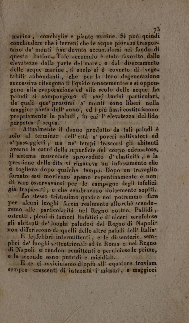 asc 73 nial'ina, ‘conchiglie e piante marine. Si può. quindi . ‘conchiudere che i terreni che le acque piovane traspor- tano' da’ monti har dovuto accumularsi nel fondo di questo bacino Tale accumulo è stato favorito, dalle elevatezze della parte del mare, e dal diseccamento delle acque marine , il suolo si è ‘coverto. di. vege- ‘ tabili abbondanti., ‘che per la loro degenerazione successiva ritengono il liquido tenacementee e si oppon» gono alla evaporazione ed allo scolo delle acque. Le paludi si. compongono di varj bacini particolari, de’ quali. que’ prossimi | a” monti sono liberi nella maggior parte dell’ anno, ed i più bassi costituiscono propriamente le. paludi , in cui* ’ elevatezza dellido . ‘perpetua‘l’ acqua. ri (A ‘Attualmente il danno prodotto da tali paludi è | solo ‘al terminar dell’està ‘a’ poveri coltivatori. ed | @*passaggieri, ma ne’ tempi trascorsi gli abitanti aveano le carni della superficie del corpo edematose, . il sistema muscolare sproveduto d’ elasticità , e la pressione delle dita ‘vi rimaneva un infossamento che si toglieva dopo qualche tempo. Dopo un travaglio forzato essi morivano spesso repentinamente é non, di raro osservavansi per Je campagne degli infelici già trapassati, e che sembravano dolcemente sopiti. Lire Lo stesso tristissimo quadro noi potremmo fare per. alcuni luoghi farem realmente allorchè scende- remo alle particolarità nel Regno nostro. Pallidi ,- ostrutti , pieni di tumori linfatici e di ulceri scrofolose «gli abitanti de’ Juoghi paludosi del Reguo di Napoli* non differiscono da quelli delle altre paludi del) Italia E le febbri intermittenti , e le dissenterie, sem- plici de’ luoghi settentrionali ed'in Roma e nel Regno ‘di Napoli si rendon remittenti e perniciose le prime, ‘eile:seconde sono putridi e. micidiali. VANE . —E.se ci avviciniamo dippiù. all’ equatore. troviam sempre crescenti di intensità «i miasmi'; e maggiori i