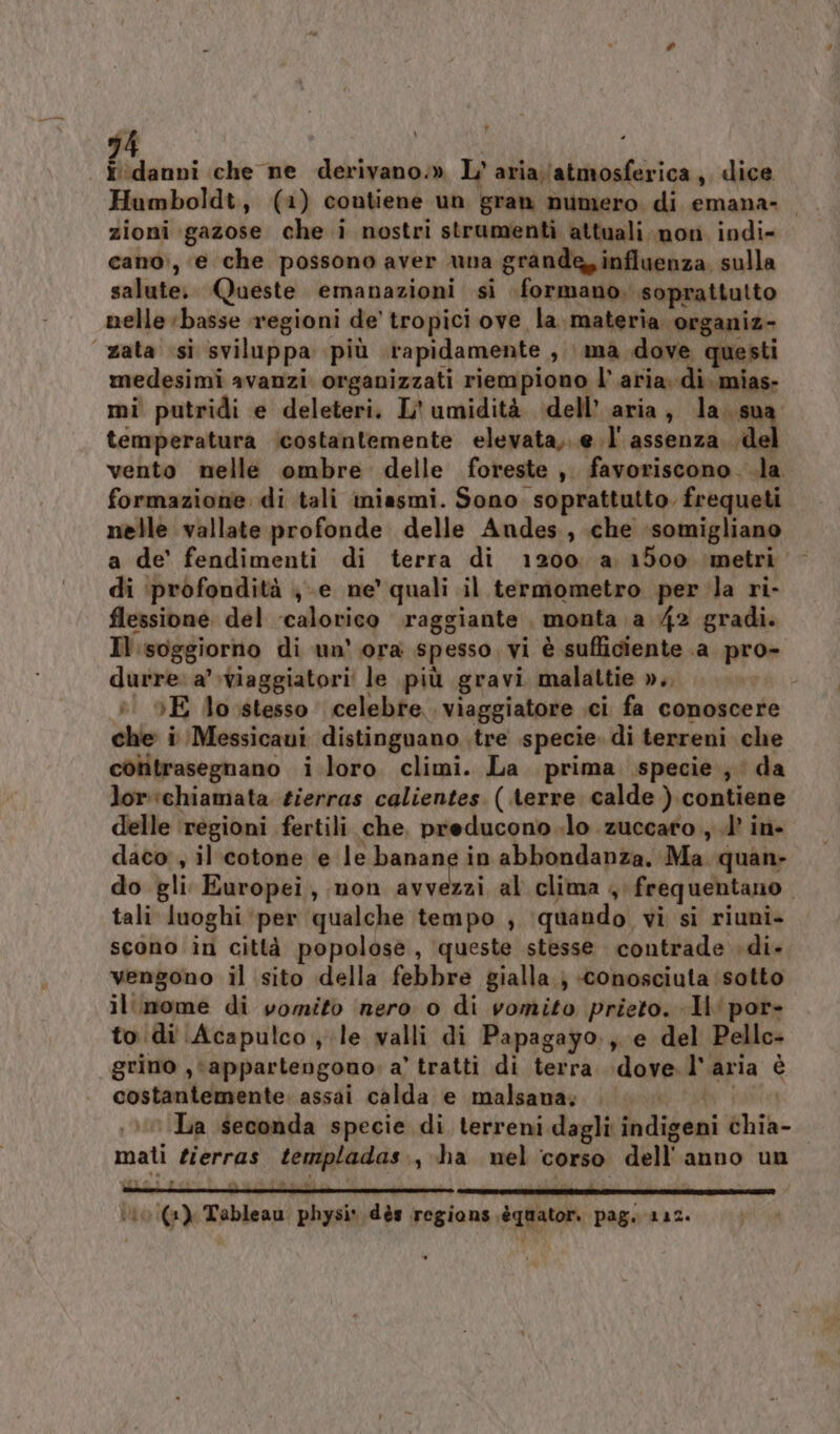 | ‘danni che ne derivano.» L'aria;\atmosferica,, dice Humboldt, (1) contiene un gran numero. di emana- zioni gazose che i nostri strumenti attuali non indi- cano, e che possono aver una grande, influenza, sulla salute. Queste emanazioni si formano. soprattutto nelle basse regioni de tropici ove la. materia organiz- “zata si sviluppa più rapidamente , ma dove questi medesimi avanzi organizzati riempiono l’aria. di. mias- mi putridi e deleteri. L' umidità dell’ aria, la..sua temperatura icostantemente elevata,..e.l' assenza. .del vento nelle ombre delle foreste ,. favoriscono. .la formazione di tali miasmi. Sono soprattutto frequeti nelle vallate profonde delle Andes, che ‘somigliano a de’ fendimenti di terra di 1200. a 1500 ‘metri di ‘profondità ;-e ne’ quali il termometro per la ri- flessione del calorico raggiante monta a 42 gradi. Il.soggiorno di un' ora spesso vi è sufficiente .a pro- durre. a’ \viaggiatori' le più gravi malattie ».. vi » 5E losstesso celebre. viaggiatore ci fa conoscer che i Messicani distinguano tre specie. di terreni che cotitrasegnano i loro. climi. La prima specie; da lor :chiamata tierras calientes. ( terre calde ) contiene delle regioni fertili che, preducono.lo zuccato ,.d’ in- daco , il cotone e le banane in abbondanza, Ma quan» do gli Europei, non avvezzi..al clima , frequentano tali luoghi ‘per qualche tempo , ‘quando vi si riuni- scono in città popolose, queste stesse contrade di. vengono il sito della febbre gialla } conosciuta ‘sotto il.mome di vomito nero o di vomito prieto. IH por- to di Acapulco , le valli di Papagayo., e del Pellc- grino , ‘appartengono: a’ tratti di terra dove l’aria è costantemente. assai calda e malsana;. . bi fe , 0 La seconda specie di terreni dagli indigeni chia- mati zierras templadas., ha nel corso dell'anno un ‘0 (a) Tableau physi* dès regions .équatori pag. 112.