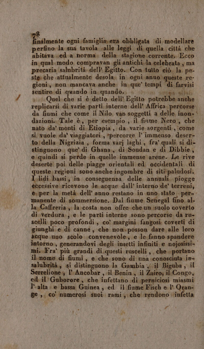 * x perfino la sua tavola salle leggi di quella. città che abitava .ed a norma. della. stagione corrente, Ecco in qual.modo compravan gli antichi.la celebrata, ma precaria salubrità. del. Egitto... Con-tutto ciò. la pe- ste che «attualmente desola. in ogni anno queste re- gioni., non.mancava anche. in.que’ tempi di farvisi sentire di quando in; quando, Peio da ) 1Quel.che si è detto dell’ Egitto potevi replicarsi di varie parti. interne dell’ Affrica. percorse» da fiumi che come il Nilo, van soggetti a delle inon- dazioni.. ‘Tale è, per esempio ; il finme Nero , che nato da’ monti di. Etiopia , da. varie sorgenti, ;come si. vuole da’ viaggiatori , *percorre 1’ immenso. deser- toìdella Nigrizia, forma varj laghi, fra' quali, si di- stinguono.. que’ di Ghana., di.Soudan e di Dibbie, e:quindi si perde in.quelle immense arene. Le rive deserte poi delle piagge orientali ed. occidentali di queste, regioni sono anche ingombre di siti paludosi. I.lidi bassi; in conseguenza. delle. annuali. piogge éccessive..ricevono le. acque dall’ interno de' terreni, è\per la metà dell’ anno restano in uno, stato per-. manente di sommersione. Dal fiume. Senegal fino. al- la, Caffreria.; la:costa non offre che. un isuolo coverto di verdura, e le parti interne sono percorse da ru- scelli. poco profondi , co’ margini fangosi coverti di giunghi. e di canne, che non,posson dare. alle loro acque .uno scolo .convenevole:; e le. fanno spandere intorno, generandovi degli insetti infiniti. e nojosissi- il.nome di fiumi, e.che.sono di una conosciuta in- salubrità, si distinguono la Gambia il Biguba , il Serrelione} l- Ancobar , il Benin, il Zairo; il.Congo, ed. il' Guborore, che infettano :di perniciosi miasmi I°. alta ; e bassa Guinea , ed il fiume Fisch e 1 Qran- ge ,. co' numerosi suoi rami); che rendono infetta i # è