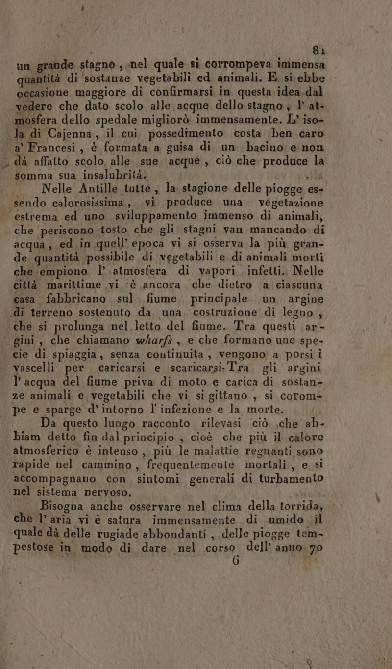 un grande stagno , nel quale D corrompeva immensa quantità di ‘sostanze vegetabili ed animali. E si ebbe occasione maggiore di confirmarsi in questa.idea.dal. «vedere che dato scolo alle acque dello stagno } 1° at- .mosfera dello spedale migliorò immensamente. L’ iso- la di Cajenna,; il cui, possedimento costa ben caro a’ Francesi, è formata a guisa di. un bacino e non ‘ dà affatto scolo, alle. sue acqué , ciò che produce la somma sua insalubrità) Sh Nelle Antille tutte , la stagione delle piogge es- sendo calorosissima ,. vi produce una vegetazione ‘estrema ed uno sviluppamento immenso di animali, che periscono tosto che gli stagni van mancando di acqua, ed in quell’ epoca vi si osserva la più gran- de quantità possibile di vegetabili e di animali morti che empiono l’.atmosfera di vapori, infetti., Nelle città matittime vi ‘è ancora che dietro .a ciascuna casa fabbricano sul. fiume principale. un argine «di terreno sostenuto da. una. costruzione di legno , che si prolunga nel.letto del fiume. Tra questi ar- gini, che chiamano wharfs , e che formano une spe- cie di spiaggia, senza continuita , vengono’ a, porsi i vascelli per caricarsi e scaricarsi-Tra. gli argini l’acqua del fiume priva di moto e carica di sostan- ze animali e vegetabili che vi si gittano , si corom= pe e sparge d'intorno l'infezione e la morte. Da questo lungo racconto, rilevasi ciò che ab- biam detto fin dal principio , cioè che più il calore | atmosferico è intenso , più le malattie regnanti sono rapide nel cammino, frequentemente mortali, esi accompagnano. con, sintomi generali di turbamento nel sistema nervoso. deal Bisogna anche osservare nel clima della torrida, che l’ aria vi è satura immensamente di .umido..il quale dà delle rugiade abbondanti , delle piogge tem- pestose in modo di dare nel corso dell’ anno 70