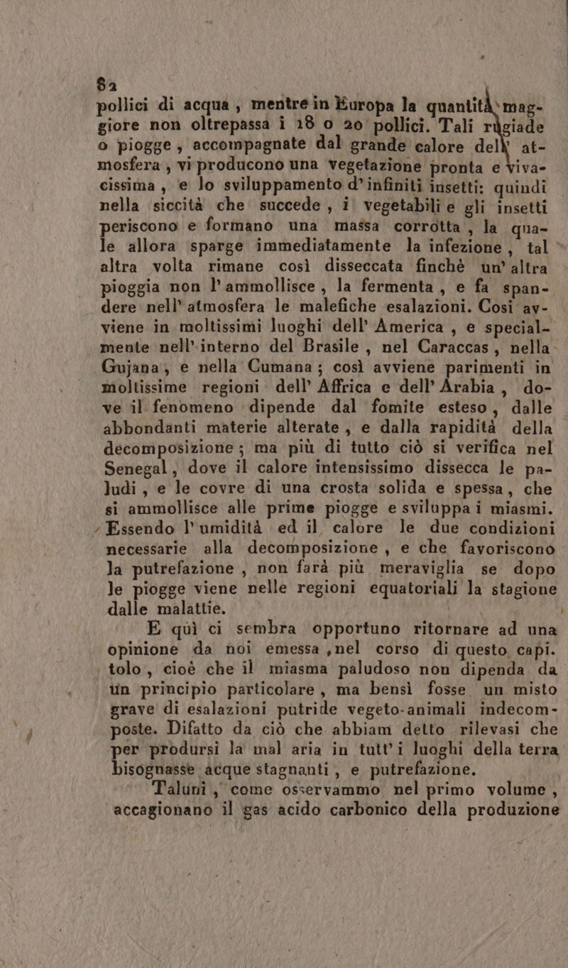 8a pollici di acqua, mentre in Europa la quantità) mag- giore non oltrepassa î 18 o 20° pollici. Tali ràgiade o piogge , accompagnate dal grande calore del at- mosfera , viproducono una vegetazione pronta e Viva» cissima, ‘e lo sviluppamento d’infîniti insetti: quindi nella siccità che succede , i. vegetabili e gli insetti periscono e formano una massa corrotta , la qua- le allora sparge immediatamente la infezione, tal’ altra volta rimane così disseccata finchè un’altra pioggia non l’ammollisce , la fermenta , e fa span- dere nell’ atmosfera le malefiche esalazioni. Così av- viene in moltissimi luoghi dell’ America , e special- mente nell’ interno del Brasile, nel Caraccas, nella- Gujana; e nella Cumana; così avviene parimenti in moltissime regioni dell’ Affrica e dell’ Arabia, do- ve il fenomeno dipende dal fomite esteso, dalle abbondanti materie alterate, e dalla rapidità della decomposizione ; ma più di tutto ciò si verifica nel Senegal, dove il calore intensissimo dissecca le pa- ludi, e le covre di una crosta solida e spessa, che si ammollisce alle prime piogge e sviluppa i miasmi. ; Essendo l'umidità ed il calore le due condizioni necessarie alla decomposizione, e che favoriscono la putrefazione , non farà più meraviglia se dopo le piogge viene nelle regioni equatoriali la stagione dalle malattie. | E quì ci sembra opportuno ritornare ad una opinione da noi emessa ,nel corso di questo. capi. tolo, cioè che il miasma paludoso non dipenda da un principio particolare, ma bensì fosse. un misto grave di esalazioni putride vegeto-animali indecom- poste. Difatto da ciò che abbiam detto rilevasi che per prodursi la mal aria in tutti luoghi della terra bisognasse acque stagnanti , e putrefazione. Talunî, come osservammo nel primo volume, ‘accagionano il gas acido carbonico della produzione