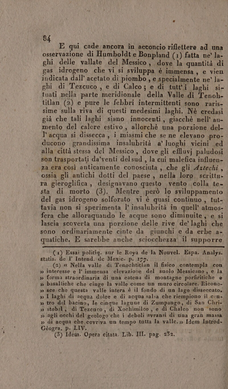 E qui cade ancora în actconcio riflettere ad una” osservazione di Humboldt e Bonpland (1) fatta ne’ la- ghi delle vallate del Messico, dove la quantità di gas idrogeno che vi si sviluppa è immensa, e vien indicata dall’ acetato di piombo, e specialmente ne’ la- ghi di Tezcuco, e di Calco; e di tutti laghi si- tuati nella parte meridionale della Valle di Tenoh- titlan (2) e pure le febbri intermittenti sono raris- sime sulla riva di questi medesimi laghi. Nè credasi già che tali laghi siano innocenti, giacchè nell’ au- mento del calore estivo, allorchè una porzione del- l’acqua si dissecca, i miasmi che se ne elevano .pro- ducono grandissima insalubrità a’ luoghi vicini ed alla città stessa del Messico, dove gli effluvj paludosi son trasportati da’venti delsud , la cui malefica influen- za era così anticamente conosciuta , che gli Aztechi, ‘ossia gli antichi dotti del paese , nella loro. scritta- ra gieroglifica, designavano questo vento colla te- sta di morto (3). Mentre però lo sviluppamento del gas idrogeno solforato vi è quasi continuo , tut- tavia non si sperimenta l’ insalubrità in quell’ atmos-' fera che alloraquando le acque sono diminuite, e si lascia scoverta una porzione delle rive de’ laghi che sono ordinariamente cinte da giunchi e da erbe a- quatiche. E sarebbe anche sciocchezza’ il supporre ( 1) Essai politig. sur le Roya de la Nouvel. Espa. Analys. statis. de 1’ Intend. de Mexic. p. 177. (2) « Nella valle di Tenochtitian il fisico. contempla con » interesse e l’ immensa elevazione del suolo Messicano, e la » forma straordinaria di una catena di montagne porfiritiche e » basaltiche che cinge la valle come un muro circolare. Ricono- » sce. che questa valle intera è il fondo di un lago disseccato, » I laghi di acqua dolee e di acqua salsa che riempiono il cen- &gt;&gt; tro del bacino, le cinque laguue di Zumpango, di San Chri- » stobal, di Tezcuco, di Xochimilco , e di Chalco non ‘sono » ‘agli occhi del geologo che i deboli avransi di una gran massa » di acqua che coyriva un tempo tutta la valle. » Idem Introd. Gtogra. p. LIV. | i