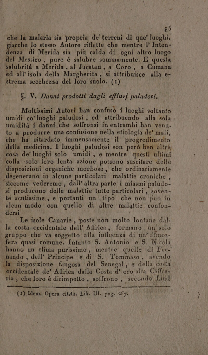 | | 89° che la malaria sia propria de' terreni dì que’ luoghi, giacche lo stesso Autore riflette che mentre |’ Inten- denza di Merida sia più calda di ogni altro luogo del Messico, pure è salubre sommamente. E questa. salubrità a Merida, al Jucatan, a Coro, a Cumana ed all'isola della Margherita , si attribuisce alla e- | strema secchezza del loro suolo. (1) | G. V. Danni prodotti dagli effluvj paludosi. Moltissimi Autori han confusò i luoghi soltanto umidi co’ luoghi paludosi , ed attribuendo alla sola umidità i danni che soffronsi in entrambi han venu- to a produrre una confusione nella etiologia de’ mali, che ha ritardato immensamente il progredimento della medicina. I luoghi paludosi son però ben altrà . cosa de’ luoghi solo umidi, e mentre questi ultimi ‘colla solo loro lenta azione possono suscitare delle disposizioni organiche morbose, che ordinariamente ,degenerano in alcune particolari. malattie croniche , siccome vederemo, dall’ altra parte i miasmi paludo- sì producono delle malattie tutte particolari, soven- te acutissime;, e portanti un ,tipo che non può in alcun modo con quello di altre malattie, confon- dersi. | . Le isole Canarie, poste non molto lontane dal la costa occidentale dell’ Affrica }. formano ùn' solo | gruppo che va soggetto alla influenza di un’ dfmos- fera quasi comune. Intanto S. Antonio e S. Nicola hanno un clima purissimo, mentre quelle ‘di Fer- nando , dell’ Principe e di S. Tommaso, avendo ila disposizione fangosa del Senegal, e della costa occidentale de’ Affrica dalla Costa.’ oro alla Ciffie- ria, che loro è dirimpetto , soffrono , secondo Liud Camin a PIV AIA ds IAA E, n