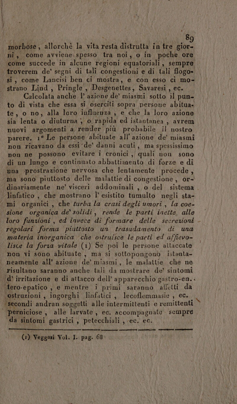 morbose, allorché la vita resta distrutta in tre gior- ni, come avviene. spesso tra noi, o in poche ore come succede in alcune regioni equatoriali, sempre troverem de’ segni di tali congestioni e di tali flogo» si, come Lancisi ben ci mostra, e con esso ci mo- strano Lind, Pringle , Desgenettes, Savaresi , ec. Calcolata anche |’ azione de’ miasmi sotto il pun- to di vista che essa si oserciti sopra persone abitua» te, o no, alla loro influenza , e che la loro azione sia lenta o diuturna } o: rapida ed istantanea , avrem nuovi argomenti a render più probabile il nostro parere. 1° Le persone abituate all'azione de’ miasmi non ricavano da essi ‘de’ danni acuti, ma spessissimo non ne possono evitare i cronici ,| quali non sono di un lungo e continuato abbattimento di forze e di una prostrazione nervosa che lentamente procede, ‘ma sono piuttosto delle malattie di congestione, or- dinariamente ne’ visceri addominali , o del sistema linfatico, che mostrano l’ esistito tumulto negli sta- mi organici , che turba la crasi degli umori, la coe- ‘sione organica de’ solidi, rende le parti inette. alle loro funzioni , ed invece di formare delle secrezioni . regolari forma piuttosto un trasudamento di una materia inorganica ‘che ostruisce le parti ed affievo- lisce la forza vitale (1) Se poi le persone altaccate non vi sono abituate, ma si sottopongono istanta- neamente ‘all’ azione de’ miasmi, le malattie che ne risultano saranno anche tali da mostrare de’ sintomi ‘d’ irritazione e di attacco dell’ apparecchio gastro-en. . ‘tero-epatico , e mentre i primi saranno affetti da ‘ostruzioni, ingorghi linfatici, lecoflemmasie , ec. ‘secondi andran soggetti alle intermittenti e remittenti i | permiciose , alle larvate, ec. accompagnate sempre , da sintomi gastrici , petecchiali , (ec. ec. n I rt i ONE PI I (1) Veggasi Vol. I. pag. 68