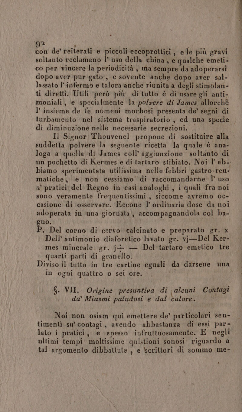 boe de’ reiterati e piccoli eccoprottici, e le più gravi soltanto reclamano l' uso della china , e qualche emeti- co per vincere la periodicità, ma sempre da adoperarsi dopo aver pur gato, e sovente anche dopo aver sal- lassato l' infermo e talora anche riunita a degli stimolan- ti diretti. Utili però più di tutto è di usare gli anti- moniali, e specialmente Ja polvere di James allorché l’ insieme de fe nomeni morbosi presenta de’ segni di turbamento nel sistema traspiratorio , ed una specie di diminuzione nelle necessarie secrezioni. Il Signor Thouvenel propone di sostituire alla suddetta polvere la seguente ricetta la quale è ana- loga a quella di James coll’ aggiunzione soltanto di un pochetto di Kermes e di tartaro stibiato. Noi l’ ab. biamo sperimentata utilissima nelle febbri gastro-reu- matiche, e non cessiamo’ di raccomandarne l’ uso a' pratici del. Regno in casi analoghi, i quali fra noi sono veramente frequentissimi , siccome avremo oc- casione di osservare. Eccone l’ ordinaria dose da noi adoperata in una giornata, accompagnandola col ba- guo. P. Del corno di cervo calcinato e preparato gr. x Dell’ antimonio diaforetico lavato gr. vj—Del Ker- mes minerale. gr. j- — Del tartaro emetico tre quarti parti di granello. #4 Diviso il tutto in tre cartine eguali da darsene una in ogui quattro o sei ore. f. VII. Origine presuntiva di alcuni Contagi da’ Miasmi paludosi e dal calore. i Noi non osiam quì emettere de’ particolari sen- timentì su’ contagi, avendo abbastanza di essi par- lato i pratici, e ‘spesso infruttuosamente. E negli ultimi tempi moltissime quistioni sonosi riguardo a tal argomento dibbattute , e ‘scrittori di sommo me-