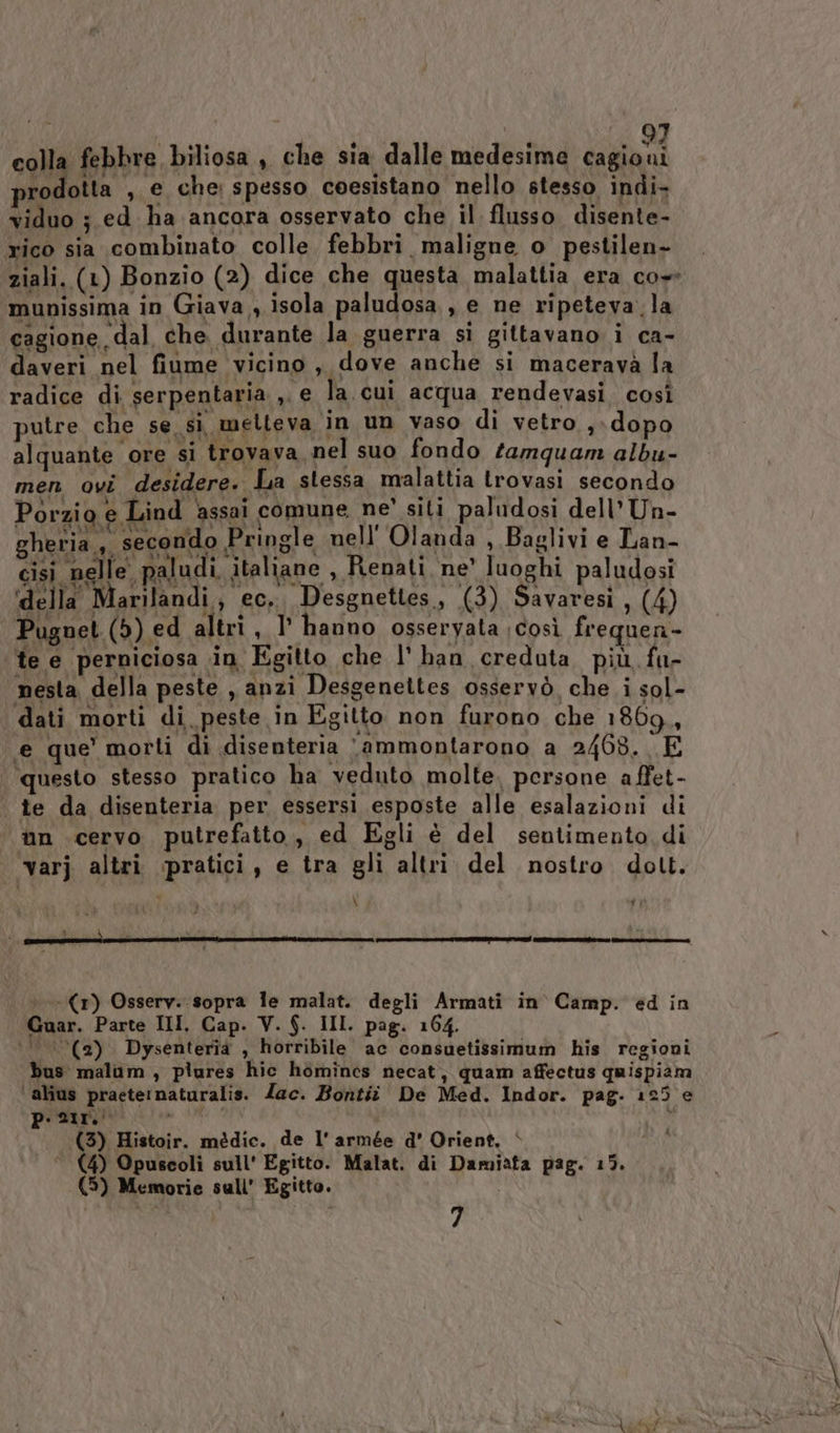 colla febbre biliosa , che sia dalle medesime cagioni prodotta , e che: spesso coesistano nello stesso indi- viduo ; ed ha ancora osservato che il flusso disente- rico sia combinato colle. febbri maligne o pestilen- ziali. (1) Bonzio (2) dice che questa malattia era co» munissima in Giava , isola paludosa , e ne ripeteva. la cagione dal che durante la guerra si gittavano i ca- daveri nel fiume vicino , dove anche si macerava la radice di serpentaria ,. e la. cui acqua rendevasi. così putre che se sì melleva in un vaso di vetro s: dopo alquante ore si trovava nel suo fondo tamquam albu- men ovi desidere. La stessa malattia trovasi secondo Porzio e Lind ‘assai comune ne’ siti paludosi dell’ Un- CANEOD secondo Pringle nell Olanda , Baglivi e Lan- cisi nelle paludi italiane , Renati, ne' luoghi paludosi ‘della Marilandi,, ec. Desgnettes, (3) Savaresì , (4) Pugnet (5) ed altri, I° hanno osseryata così frequen- te e perniciosa in Egitto che l' han creduta più fu- nesta della peste , anzi Desgenettes osservò che i sol- dati morti di peste in Egitto non furono che 1869, ‘e que’ morti di .disenteria ‘ammontarono a 2468. E questo stesso pratico ha veduto molte. persone affet- te da disenteria per essersi esposte alle esalazioni di nn cervo putrefatto, ed Egli è del sentimento di varj altri «pratici, e tra gli altri del nostro dott. \ #1 d $ . Di a b: TOTI OA re TETEZI e (1) Osserv.. sopra le malat. degli Armati in Camp. ed in Guar. Parte III. Cap. V. $. III. pag. 164. ‘0 (‘’(2) Dysenterîìa , horribile ac consuetissimum his regioni bus malum , plures hic homines necat, quam affectus quispiam ‘alius praeternaturalis. Zac. Bontiî De Med. Indor. pag. 125 e p.21r.' i (3) Histoir. médic. de l'armée d' Orient, è (4) Opuscoli sull' Egitto. Malat. di Damiata pag. 15. (5) Memorie sull’ Egitto. 7