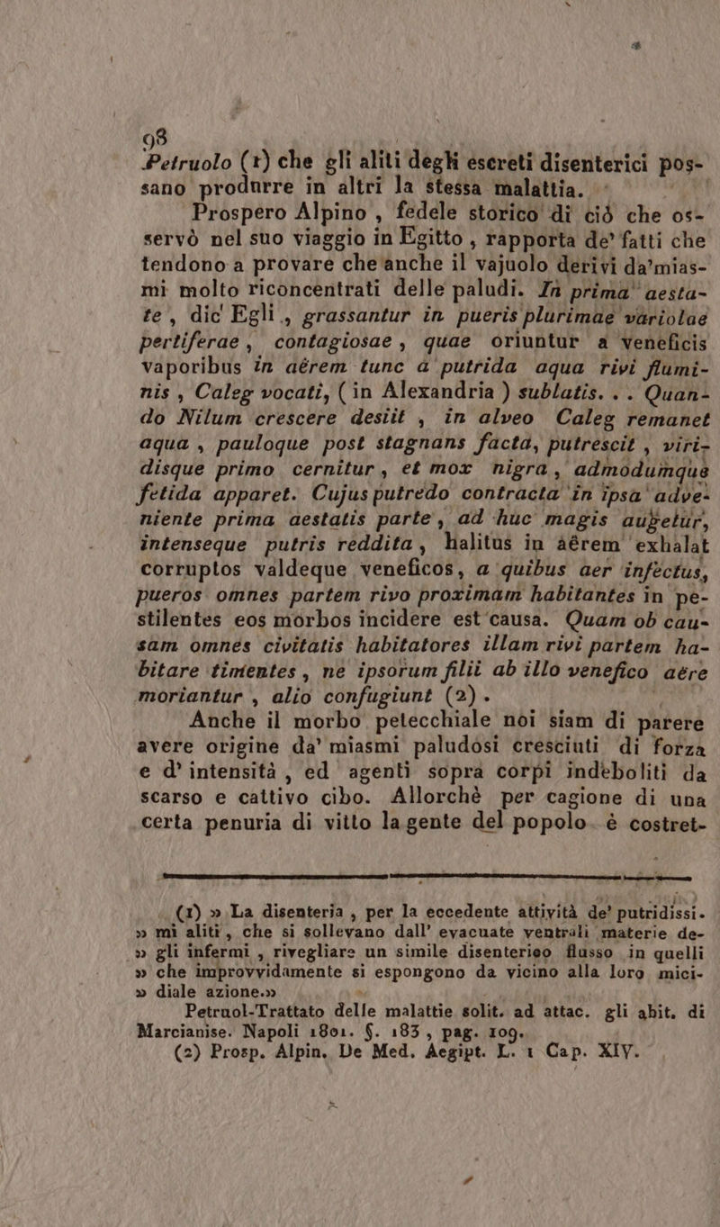 Paiolo (1) che gli aliti deghi escreti disenterici pos- sano produrre in altri la stessa malattia. » PT Prospero Alpino, fedele storico di ciò che o0s- servò nel suo viaggio in Egitto , rapporta de’ fatti che tendono a provare che anche il vajuolo derivi da'mias- mi molto riconcentrati delle paludi. In prima aesta- te, dic Egli., grassantur în pueris plurimae variola@ pertiferae , contagiosae , quae oriuntur a veneficis vaporibus în aérem tunc a'putrida aqua rivi flumi- nis, Caleg vocatî, (in Alexandria ) sublatis. .. Quan- do Nilum crescere desiit , in alveo Caleg remanet aqua , pauloque post stagnans facta, putrescit , viri- disque primo cernitur, et mor nigra, admnoduinqus fetida apparet. Cujusputredo contracta ‘în ipsa'adve- niente prima aestatis parte, ad ‘huc magis aufetur, intenseque putris reddita, halitus in Aérem 'exhalat corruptos valdeque veneficos, a quibus aer ‘inféctus, pueros omnes partem rivo prorimam habitantes in pe- stilentes eos morbos incidere est‘causa. Quam ob cau- sam omnes civitatis habitatores illam rivî partem ha- bitare timentes, ne ipsorum filii ab illo venefico aere mortantur , alio confugiunt (2). it Anche il morbo petecchiale noi siam di parere avere origine da’ miasmi paludosi cresciuti di forza e d’ intensità, ed agenti sopra corpî indeboliti da scarso e cattivo cibo. Allorchè per cagione di una certa penuria di vitto la.gente del popolo. è costret- | ETNA NOIE sie NE I STI AE III RITI NI REIT n, LISA tirar e toi (1) » La disenteria , per la eccedente attività de’ putridissi. » mì alità, che si sollevano dall’ evacuate ventrali materie de- » gli infermi , rivegliare un simile disenterieo flusso in quelli » che improvvidamente si espongono da vicino alla loro mici- » diale azione.» » Petruol-Trattato delle malattie solit. ad attac. gli abit. di Marcianise. Napoli 1801. $. 183, pag. 109. (2) Prosp. Alpin, De Med, Aegipt. L. 1 Cap. XIV.