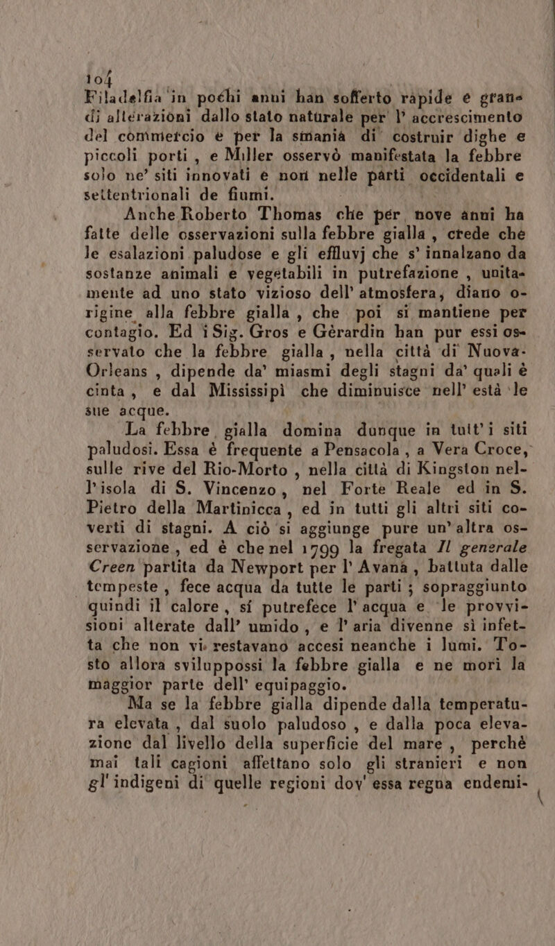 Filadelfia in pochi anni han sofferto ràpide e grane di alterazioni dallo stato naturale per' l’ accrescimento del commetcio è per la smania di’ costruir dighe e piccoli porti, e Miller osservò manifestata la febbre solo ne’ siti innovati e non nelle parti occidentali e settentrionali de fiumi. Anche Roberto Thomas che per, nove anni ha fatte delle osservazioni sulla febbre gialla, crede ché le esalazioni paludose e gli effluvj che s° innalzano da sostanze animali e vegetabili in putrefazione , unita- mente ad uno stato vizioso dell’ atmosfera, diano o- rigine alla febbre gialla, che poi si mantiene per contagio. Ed iSig. Gros e Gèrardin han pur essi os- servato che la febbre gialla, nella città di Nuova- Orleans , dipende da’ miasmi degli stagni da’ quali è cinta, e dal Mississipì che diminuisce nell’ està ‘le sue acque. La febbre, gialla domina dunque in tuit'i siti paludosi. Essa è frequente a Pensacola, a Vera Croce, sulle rive del Rio-Morto , nella città di Kingston nel- l'isola di S. Vincenzo, nel Forte Reale ed in S. Pietro della Martinicca, ed in tutti gli altri siti co- verti di stagni. A ciò ‘si aggiunge pure un’altra os- servazione , ed è che nel 1799 la fregata 7/ generale Creen partita da Newport per l’ Avana , battuta dalle tempeste , fece acqua da tutte le parti ; sopraggiunto quindi il calore, sî putrefece l’acqua e ‘le provvi- sioni alterate dall’ umido , e 1’ aria divenne sì infet- ta che non vi: restavano accesi neanche i lumi. To- sto allora sviluppossi la febbre gialla e ne morì la maggior parte dell’ equipaggio. Ma se la febbre gialla dipende dalla temperatu- ra elevata, dal suolo paludoso , e dalla poca eleva- zione dal livello della superficie del mare, perché mai tali cagioni affettano solo gli stranieri e non gl'indigeni di quelle regioni dov' essa regna endemi-