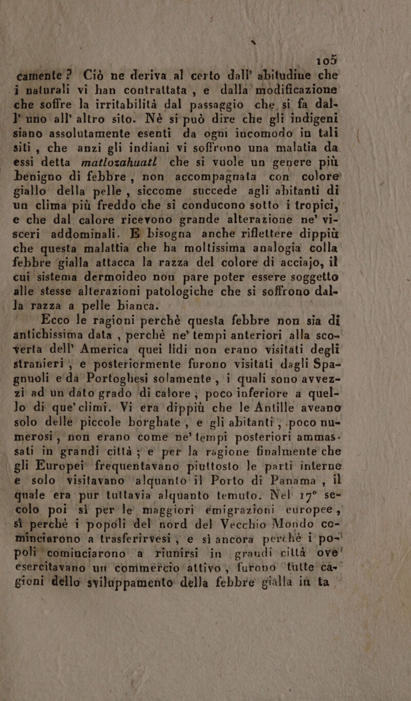 “ 105 carente ? Ciò ne deriva al certo dall’ abitudine che i naturali vi han contrattata, e dalla’ modificazione ‘che soffre la irritabilità dal passaggio che si fa dal. l'uno all’ altro sito. Nè si può dire che gli indigeni siano assolutamente esenti da ogni incomodo in tali siti, che anzi gli indiani vi soffrono una malatia da. essi detta matlozahuatl che si vuole un genere più benigno di febbre, non accompagnata con colore giallo della pelle , siccome succede agli abitanti di un clima più freddo che si conducono sotto i tropici; e che dal calore ricevono grande alterazione ne’ vi- sceri addominali. E bisogna anche riflettere dippiù che questa malattia che ha moltissima analogia colla febbre gialla attacca la razza del colore di acciajo, il cui sistema dermoideo non pare poter essere soggetto alle stesse alterazioni patologiche che si soffrono dal- la razza a pelle bianca. | Ecco le ragioni perchè questa febbre non sia di antichissima data , perchè ne’ tempi anteriori alla sco- verta dell’ America quei lidi non erano visitati degli stranieri, e posteriormente furono visitati dagli Spa- gnuoli e da Portoghesi solamente, i quali sono avvez- zi ad un dato grado di calore } poco inferiore a quel- lo di que’ climi. Vi era dippiù che le Antille aveano solo delle piccole borghate, e gli abitanti; poco nu- merosi, non erano come ne’ tempi posteriori ammas- sati in grandi città ; e per la ragione finalmente che gli Europei frequentavano piuttosto le partì interne e solo visitavano ‘alquanto il Porto di Panama , il quale era pur tuttavia alquanto temuto. Nel 17° se- colo poi sì per le maggiori emigrazioni europee, sì perché i popoli del nord del Vecchio Mondo ce- minciarono a trasferirvesi } e sì ancora perché i'po-' poli ‘cominciarono ‘a riunirsi in graudi ciltà ove' esercitavano uni conméttio attivo , furono ‘tutte ca. gioni dello sviluppamento' della febbre gialla iù ta,