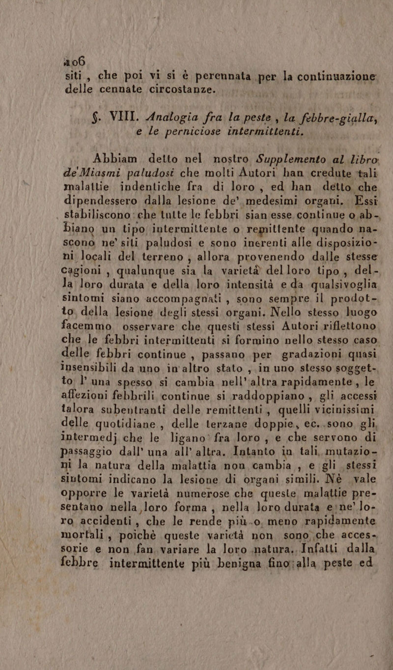 siti, che poi vi si è perennata per la continuazione delle cennate circostanze. $. VIII. Analogia fra la peste , la febbre-gialla, e le perniciose intermittenti. Abbiam detto nel nostro Supplemento al libro: de Miasmi paludosi che molti Autori han credute tali malattie indentiche fra di loro, ed han detto che dipendessero dalla lesione de’. medesimi organi. Essi , stabiliscono: che tutte le febbri sian'esse continue o.ab-, biano un tipo, intermiltente o remittente quando na- scono ne’ siti paludosi e sono inerenti alle disposizio- ni locali del terreno ; allora provenendo dalle stesse cagioni , qualunque sia la variet® delloro tipo, del - la loro durata e della loro intensità e da qualsivoglia sintomi siano accompagnati , sono sempre il prodot- to della Jesione degli stessi organi. Nello stesso luogo facemmo osservare che questi stessi Autori riflettono che le febbri intermittenti si formino nello stesso caso. delle febbri continue , passano per gradazioni quasi insensibili da uno in'altro stato , in uno stesso sogget-, to; l'una spesso si cambia nell'altra rapidamente, le affezioni febbrili ‘continue si raddoppiano , gli accessi talora subentranti delle remittenti, quelli vicinissimi delle quotidiane, delle terzane doppie, ec..sono gli, iptermedj che le ligano’ fra loro ; e che servono di passaggio dall’ una all’ altra. Intanto in tali, mutazio- ni la natura della malattia non cambia , e gli stessi siutomi indicano la lesione di organi simili. Nè vale opporre le varietà numerose che queste malattie pre- sentano nella loro forma ; nella loro durata eine’ lo- ro accidenti, che le rende più.o. meno rapidamente mortali, poichè queste varietà non sono che acces- sorie e non fan variare la loro ,natura., Infatti dalla. febbre intermittente più benigna fino;alla peste ed