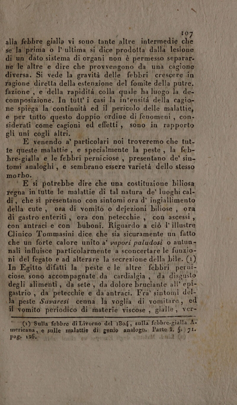 alla febbre gialla vi sono. tante ‘altre intermedie Ara \ se Tal ‘prima o l’ultima si dice Reedonia dalla lesione di un ‘dato sistema di organi non é permesso separar- ne le altre e dire che provvengono da una cagione diversa. Si vede la gravità delle febbri crescere .in ragione diretta della estenzione del fomite della putre. fazione , e ‘della rapidità. colla quale, ha luogo la de- composizione. In tutti casi la in'ensità della cagio= ne spiega la continuità ed il pericolo delle Inalai {ie e per tutto questo doppio. ordine di fenomeni , con- siderati come cagioni ed effetti, sono in rapporto gli uni cogli altri. E ‘venendo a’ particolari noi troveremo che tut- te queste malattie , e specialmente la peste, la feb- bre-gialla e le febbri perniciose , presentano de’ sin- tomi analoghi, e sembrano essere varietà dello stesso morbo. è Es atkebbe dire che una costituzione biliosa \ regna in tutte le malattie di tal natura de’ luoghi cal- di, che si presentano con sintomi ora d’ eiliovoto della cute, ora di vomito o dejezioni IMPE ) ora di gastro-enterili , ora con petecchie., con ascessi, con antraci e eo buboni. Riguardo a ciò l'illustre Clinico Tommasini dice che sia sicuramente un fatto che un forte calore unito a’ vapori paludosi o autun» nali influisce particolarmente a sconcertare le funzio- ni del fegato e ad alterare Ja secrezione della bile. (1) In Egitto difatti la ‘ peste e le altre’ febbri perui- ciose. sono accompagnate da cardialgia , da disgusto degli alimenti, da sete, da dolore Beberanio N° epi- gastrio , da ‘petecchie e da'antraci. Fra’ sintomi del- ila peste Savaresi cenna la voglia di vomitare, ed il ve periodico di materie Vische!” ‘gialle, ver- * (®) Sulla febbre di Livorno del 1804, sulla febbre galli A mericana, e sulle malattie di genio analogo. Parte. ®. $) 71. P?8: 126, Apa fu i i Pet Leni