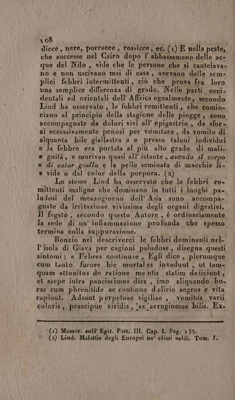 dicce , nere, porracee , rossicce, ec. (1) E nella peste, che successe nel Cairo dopo l' abbassameno delle ac- que del Nilo, vide che le persone che si cautelava- no e non uscivano mai di casa, avevano delle sem- plici febbri intermittenti, ciò che prova fra loro una semplice differenza di grado. Nelle parti occi- dentali ed orientali dell’ Affrica egualmente, secondo Liod ha osservato , le febbri remittenti , che comin- ciano al principio della stagione delle piogge , sono accompagnate da dolori vivi all’ epigastrio , da sfor- zi eccessivamente penosi per vomitare, da vomito di alquanta bile giallastra » e presso taluni individui « la febbre era portata al più alto grado. di mali- « gnità, e morivan quasi all’ istante , avendo il corpo « di color giallo e la pelle seminata di macchie li- « vide o del color della porpora. (2) Lo stesso Lind ha osservato che le febbri re- mittenti maligne che dominano in tutti i luoghi pa- ludosi del mezzogiorno dell’ Asia sono accompa- gnate da irritazione vivissima degli organi digestivi. Il fegato, secondo questo Autore , è ordinariamente la sede di un’ infiammazione profonda che spesso termina colla suppurazione. i Bonzio nel descriverci le febbri dominanti nel- l’ isola di Giava per cagioni paludose, disegna questi sintomi: « Febres continuae , Egli dice , plerumque cum tanto furore \hic. mortales invadunt , ut tam- quam attonitos de ratione, me ntis statim deiliciupt, et saepe intra paucissimos dies, imo aliquando ho- ras cum phrenilide ac continuo delirio aegros e vita rapiunt. Adsunt perpetuae vigiliae ,; vomitus. varii coloris, praecipue viridis, ‘ac’aeruginosae bilis. Ex- 1nr@_—@__.ee.—————T———rr————r2@2#@=—+—m (1) Memor. sull’ Egit. Part, III. Cap. I. Pag. 135. (2) Lind. Malattie degli Europei ne’ climi caldi. Tom. I.