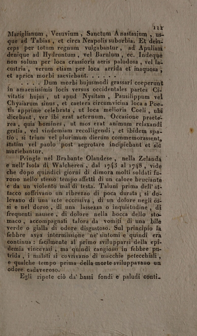 i ; i 11% Mariglianim ; Vesuvinm, Sanctum'A nastasiom , us que'ad T'abias, et circa Neapolis suborbia, Et ‘dein ceps' per totum regnum vulgabantur, ‘ad’ Apulia “denique ad Hydruntum, vel Barulum , ec. Indeque non solum per loca crassioris aeris paludosa , vel lat custria,, verum etiam per loca arrida ‘et inaquosa } et aprica morbi saeviebabt: .‘. . . la dR (2000 +. Dum morbi bujusmodi grassari coeperubt in amaenissimis locis versus occidentales partes ‘Ci vitatit hujis, ut apud Nysitam, Pausilippum vel Chyaiarum sinus, et caetera circumvicina loca a Poe- tîs apprime celebrata, ut loca melioris Coeli, ubi dicebant , Ver ibi erat aeternum, Occasione praete! reà , quia homines, ut mos erat animum relaxandi gratia, vel vindemiam recolligendi , et ibidem spa tio, si trium vel plurimum dierim commemorassent, statim vel paulo ‘post’ ‘aegrotare incipiebant et ‘sic moriebantur, Sd sh &lt;* “Pringle nél Brabante Olandese:, nella Zelanda e nell’ Isola di Walchéren, dal 1743 al 1748, ‘vide che dopo quindici giordi di dimora molti soldati fu- tono nello stesso tempo affetti di un calore bruciante. ‘e da un violento mal‘di'testa. T'aluniî prima dell’ at- tacco soffrivano un ribrezzo di poca durata ; si do- . levano di ùna sete eccessiva , di un dolore negli ds- si e nel dorso ,-di una lassezza o inquiétudine , di frequenti nausee , di dolore nella bocca dello sto» ‘maco, accompagnati talorà da vomiti di una bile | verde o gialla di odore disgustoso. Sul ‘principio la ‘febbre avea intermissiohe ne’ sintomi ‘e ‘quindi era ‘continua : facilmente al primo svilupparsi‘ della epi- ‘“demia vincevasi , ma ‘quindi cangiossi in febbre pu- trida, i malati si covrivano di macchie petecchiali, e qualche tempo prima-della morte sviluppavano un odore. cadaveroso. bad Egli ripete ciò da' bassi fondi e paludi conti.