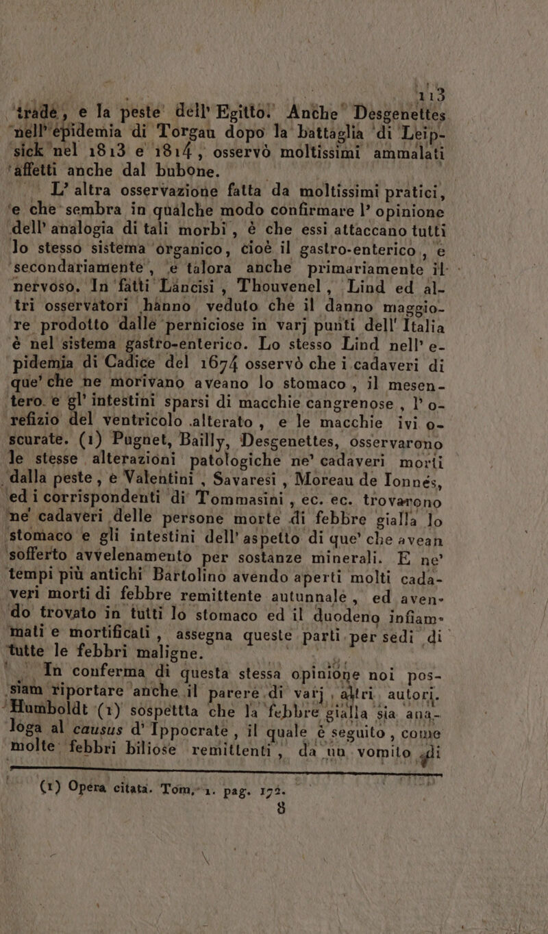 ‘trade, e la peste dell’ Egitto! Anche Desgenettes ‘nell’'épidemia di Torgau dopo la' battaglia ‘di Leip- sick nel 1813 e 1814, osservò moltissimi ammalati ‘affetti anche dal bubone. i | . L’altra osservazione fatta da moltissimi pratici, ‘e che‘ sembra in qualche modo confirmare |’ opinione -dell’ analogia di tali morbi, è che essi attaccano tutti lo stesso sistema ‘organico, cioè il gastro-enterico,, e ‘secondariamente , ‘e talora anche primariamente il - nervoso. Infatti Lancisi, Thouvenel, Lind ed al- tri osservatori hanno, veduto che il danno maggio te prodotto dalle ‘perniciose in varj punti dell'Italia è nel sistema gastro-enterico. Lo stesso Lind nell’ e- pidemia di Cadice del 1674 osservò che i cadaveri di que' che ne morivano aveano lo stomaco , il mesen- ‘tero. è gl’ intestini sparsi di macchie cangrenose , 1’ o- refizio del ventricolo .alterato , e le macchie ivi o- scurate. (1) Pugnet, Bailly, Desgenettes, osservarono le stesse alterazioni patologiche ne’ cadaveri morti ‘dalla peste, e Valentini , Savaresi , Moreau de Tonnés, ‘ed i corrispondenti di Tommasini , ec. ec. trovarono me cadaveri delle persone morte di febbre gialla lo ‘stomaco e gli intestini dell’ aspetto di que’ che avean ‘sofferto avvelenamento per sostanze minerali. E ne' tempi più antichi Bartolino avendo aperti molti cada- veri morti di febbre remittente autunnale, ed aven- do trovato in tutti lo stomaco ed il duodeno infiam- mati e mortificali , assegna queste parti. per sedi di ‘tutte le febbri maligne. agiata °. Tn conferma di questa stessa opinione noi pos- ‘siam riportare ‘anche il parere di vatj aktri, autori. ‘Humboldt (1) sospettta ‘che la ‘febbre gialla sia ana- loga al causus d' Tppocrate, il quale è seguito , come molte: febbri biliose remittenti &gt;» da un vomito gli ‘| () Opera citata. Tom. page 19%. | A a)