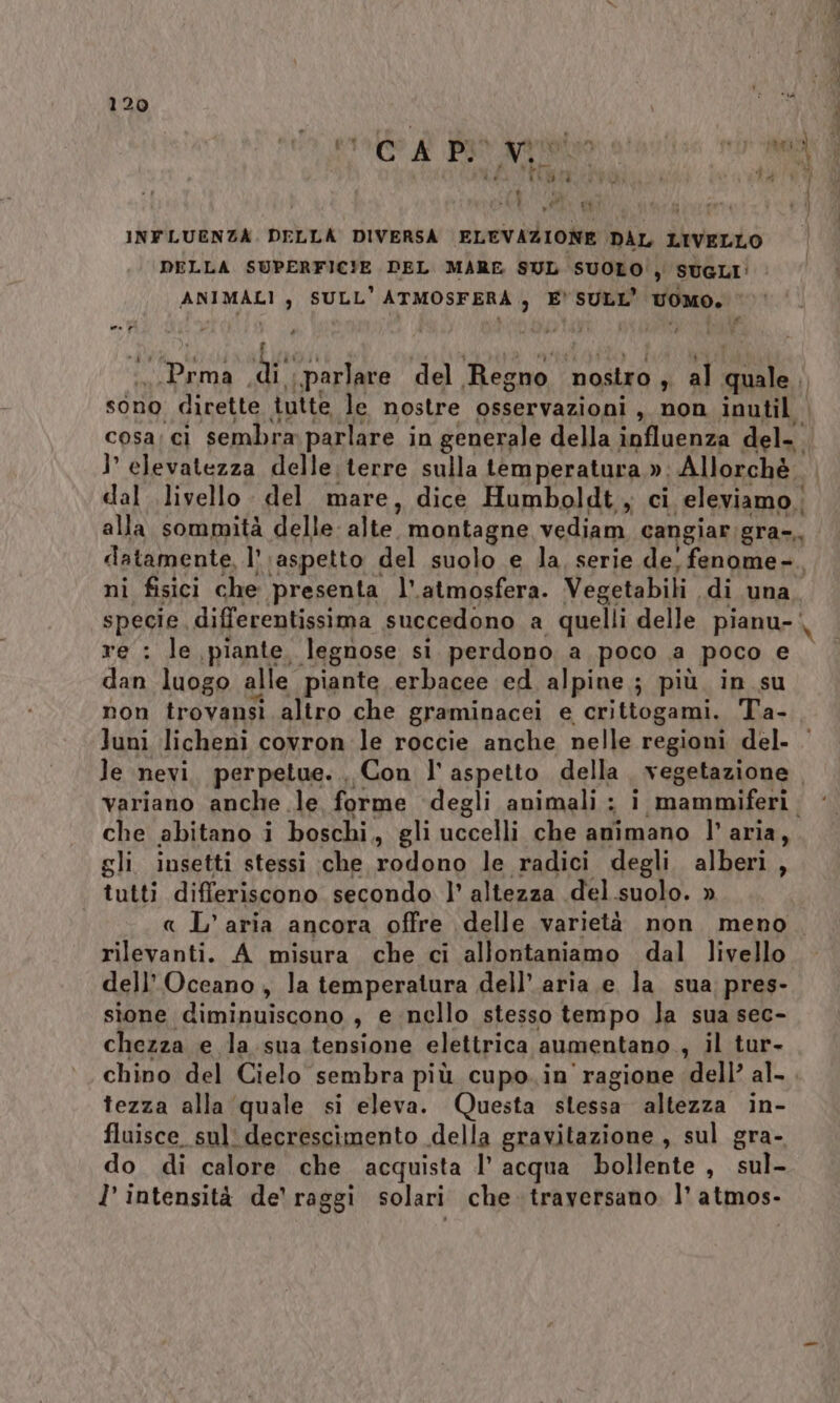 (4 EA ; gr INFLUENZA. DELLA DIVERSA ELEVAZIONE DAL LIVELLO DELLA SUPERFICIE DEL MARE SUL SUOLO', SUGLI! ANIMALI ; SULL’ ATMOSFERA ; E’ SULL’ voMO. | dti Vir! sf parlare del Regno puerto al lA sono divette tutte le nostre osservazioni, non inutil cosa; ci sembra parlare in generale della influenza del- }’ elevatezza delle. terre sulla temperatura ». Allorchè dal livello. del mare, dice Humboldt, ci eleviamo | alla sommità delle: alte” montagne vediam cangiar; gra=,, ni fisici che presenta l'atmosfera. Vegetabili di una re : le piante. legnose si perdono a poco a poco e dan luogo alle piante erbacee ed alpine ; più. in su non trovansi altro che graminacei e crittogami. Ta- Juni licheni covron le roccie anche nelle regioni del. \ che abitano i boschi, gli uccelli che animano l’aria, gli insetti stessi :che rodono le radici degli alberi, tutti differiscono secondo l’ altezza del suolo. » rilevanti. A misura che ci allontaniamo dal livello dell'Oceano, la temperatura dell’.aria e la sua pres- sione diminuiscono , e nello stesso tempo la sua sec- chezza e la.sua tensione elettrica aumentano. , il tur- chino del Cielo sembra più cupo. in' ragione dell’ al- tezza alla ‘quale si eleva. Questa stessa altezza in- fluisce. sul: decrescimento della gravitazione , sul gra- do di calore che acquista l’ acqua bollente, sul- l’ intensità de’ raggi solari che traversano l'atmos- vetrate AA «pra