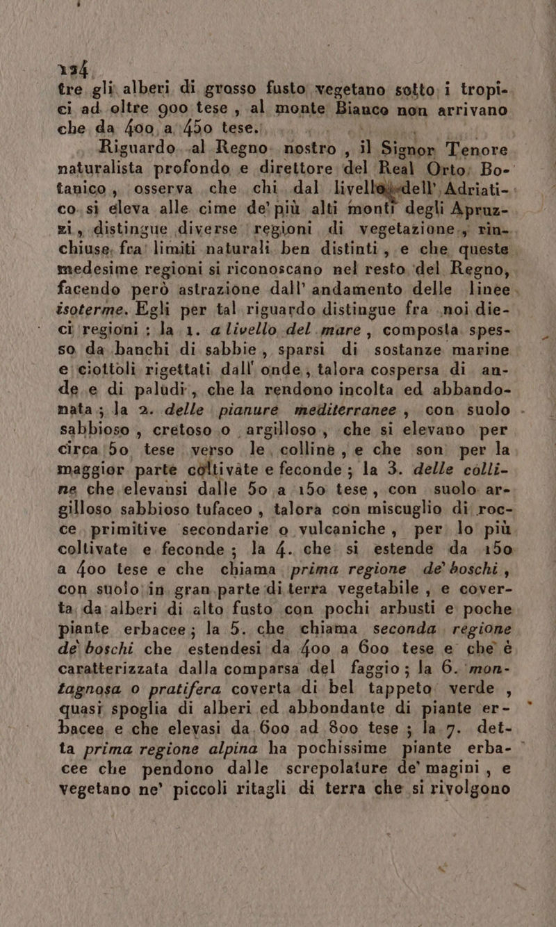 134, tre gli alberi di grasso fusto vegetano sotto; i tropi- ci ad. oltre goo tese , al monte Bianco non arrivano che da 400,a:450 tese. MER de SLA Riguardo...al Regno. nostro , il Signor Tenore naturalista profondo e direttore del Real Orto; Bo- tanico , osserva che chi. .dal livellà@edell’, Adriati- co. sì eleva alle cime de’ più alti monti degli Apruz- zi, distingue diverse regioni, di vegetazione., rin- chiuse; fra! limiti naturali. ben distinti, e che queste medesime regioni si riconoscano nel resto, ‘(del Regno, facendo però astrazione dall’ andamento delle linee. isoterme. Egli per tal riguardo distingue fra noi die- ci regioni ; la.1. a livello del. mare, composta. spes- so da banchi di sabbie, sparsi di sostanze marine e ciottoli rigettati dall' onde, talora cospersa di. an- de.e di palùdi., che la rendono incolta ed abbando- mata.; la 2. delle pianure mediterranee , con. suolo - sabbioso , cretoso.0 argilloso, che si elevano per circa (50 tese verso le. colline, e che son per la maggior parte coltivate e feconde ; la 3. delle colli- ne che elevansi dalle 50 a 150 tese, con suolo ar- gilloso sabbioso tufaceo , talora con miscuglio di roc- ce. primitive secondarie o vulcaniche, per. lo più coltivate e. feconde; la 4. che: si estende da 150 a 4oo tese e che chiama prima regione de’ boschi, con suolo;in gran, parte di terra vegetabile , e cover- ta, da alberi di alto fusto .con pochi arbusti e poche piante erbacee; la 5. che ichiama seconda. regione de boschi che estendesi da 4oo a 600 tese e che è caratterizzata dalla comparsa del faggio; la 6. ‘mon- tagnosa o pratifera coverta di bel tappeto: verde , quasi spoglia di alberi ed abbondante di piante er- bacee, e che elevasi da.600 ad 800 tese ; la.7. det- ta prima regione alpina ha pochissime piante erba- © cee che pendono dalle screpolature de’ magini, e vegetano ne’ piccoli ritagli di terra che sì rivolgono