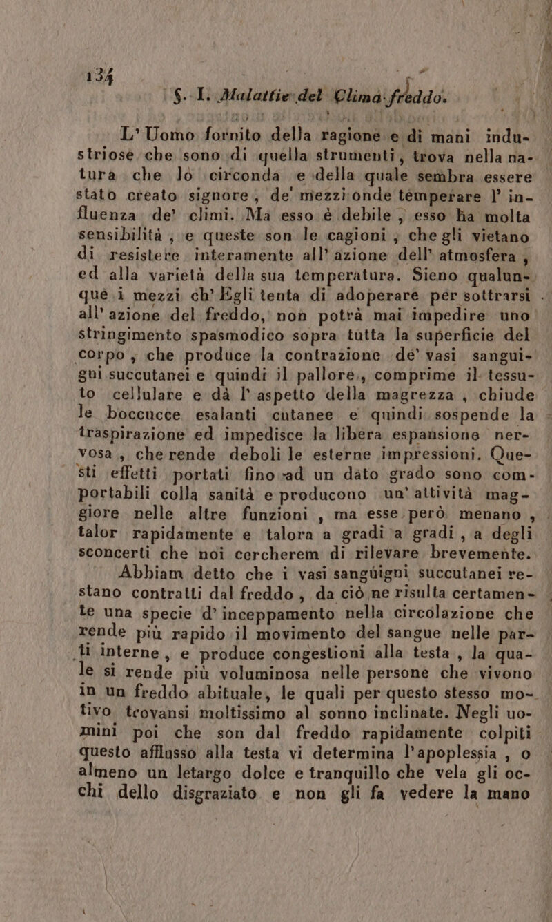 |$. Ii dlulattie: del’ Climd' freddo. L'Uomo fornito della ragione e di mani indu- tura che lo circonda e della quale sembra essere stato creato signore, de' mezzi onde temperare |’ in- fluenza de’ climi. Ma esso è debile ) esso ha molta di. resistere interamente all’ azione dell’ atmosfera , ed alla varietà della sua temperatura. Sieno qualun- all'azione del freddo, non potrà mai impedire uno stringimento spasmodico sopra tutta la superficie del gui.succutanei e quindi il pallore,, comprime il tessu- to cellulare e dà I° aspetto della magrezza , chiude le boccucce esalanti ‘cutanee e quindi. sospende la traspirazione ed impedisce la libéra espansione ner- vosa., che rende deboli le esterne impressioni. Que- Sti effetti portati fino ‘ad un dato grado sono com- portabili colla sanità e producono un’ attività mag- talor rapidamente e ‘talora a gradi ‘a gradi, a degli sconcerti che noi cercherem di rilevare brevemebte. Abbiam detto che i vasi sanguigni succutanei re- stano contratti dal freddo , da ciò ne risulta certamen- te una specie d’ inceppamento nella circolazione che rende più rapido il movimento del sangue nelle par- .}i interne, e produce congestioni alla testa, la qua- le si rende più voluminosa nelle persone che vivono 4 tivo trovansi moltissimo al sonno inclinate. Negli uo- mini poi che son dal freddo rapidamente. colpiti questo afflusso alla testa vi determina l’apoplessia , o almeno un letargo dolce e tranquillo che vela gli oc- chi dello disgraziato. e non gli fa vedere la mano