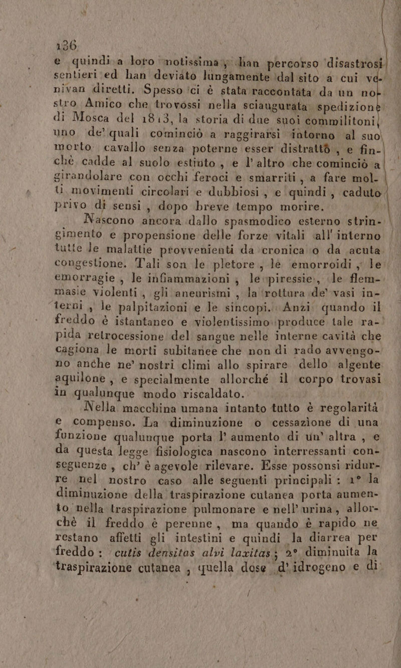 loi ® 130 e quindi.a loro notissima» dian percorso lion to \ nivan diretti, Spesso ici è stata raccontata’ da un no stro Amico che trovossi nella sciaugurata spedizion di Mosca del 1813, la storia di due suoi commilitoni uno de! quali cominciò a raggirarsi intorno al suo, morto. cavallo senza poterne esser distrattò., e fin- chè cadde al suolo \estiuto , e l’altro che cominciò a girandolare con occhi feroci e smarriti, a fare mol- U, movimenti circolari e dubbiosi, e quindi, caduto; privo di sensi, dopo breve tempo morire. | Nascono ancora dallo spasmodico esterno strin- gimento e propensione delle forze vitali «all'interno tutte Je malattie provvenienti da cronica ‘0 da acuta. congestione. T'ali son le pletore, le emorroidi , le emorragie , le infammazioni ; levpiressie:, le flem- masie violenti, gli aneurismi , la ‘rottura ide’ vasi in- terni , le palpitazioni e le sincopi.. Anzi. quando il freddo è istantaneo e violentissimo ‘produce. tale ra- pida retrocessione del sangue nelle interne cavità che cagiona le morti subitanee che non di rado avvengo- no anche ne’ nostri climi allo spirare. dello algente aquilone, e specialmente allorché il ‘corpo trovasi Nella macchina umana intanto tutto è regolarità e compenso. La diminuzione o cessazione di una funzione qualunque porta l' aumento di un’ altra je da questa legge fisiologica nascono interressanti con- seguenze, ch’ è agevole rilevare. Esse possonsi ridur- re mel nostro caso alle seguenti principali : 1° la diminuzione della traspirazione cutanea ‘porta aumen- to nella traspirazione pulmonare e nell’ urina , allor- chè il freddo è perenne, ma quando è rapido ne restano affetti gli intestini e quindi la diarrea per freddo : cutis densitas alvi laxitas; 2° diminuita la ‘traspirazione cutanea , quella dose .d’idrogeno e di. / \