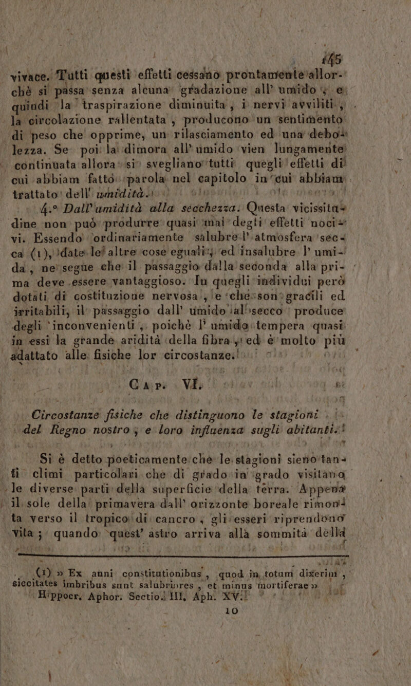 (co ite vivace. Tutti quatti effetli cessano prontamente’allor- chè si | passa. senza alcuna ‘gradazione all’ umido + e; quindi ‘la traspirazione dimiguitài i nervi avviliti., Ja circolazione rallentata , producono un ‘sentimento . di peso che opprime, un rilasciamento ed ‘una debo» “lezza. Se. poi la:dimora all'umido ‘vien lungamerte .. continuata allora*si svegliano” tutti quegli! effetti dil «cui abbiam fatto. parola nel capitolo in’ ‘ui abbiam. trattato: delli mmiditài0 «0 | Giu eta 4. Dall’umidità alla secchezza. at. vicissita= io non può produrre quasi mai degli effetti noci* vi. Essendo ‘ordinariamente salubre iateniosfarar” ssa 4 ca (1),)date. lef altre cose eguali: ‘ed insalubre |’ umi- da; ne) segue che: il passaggio dalla seconda alla pri- ma deve essere vantaggioso. ‘Tu quegli individui però dotati di costituzione nervosa se ‘che: sonegracili ed irritabili, il passaggio dall’ umido ial'isecco produce degli inconvenienti ,, poichè È umido: tempera quasi: in essi la grande aridità «della fibra , ed è molto pra | adattato alle. fisiche lor circostanze:! [TESI A | c A\P. VI. ; i i il i Bi Drain fisiche che distinguono le stagioni | | | del Regno nostro 3 e' loro dn gi abitanti! | +, È Usd detto poeticamente: ché ò Wagioni sieno*tans sti climi particolari che di grado-ini ‘grado visitano, le diverse. parti: della superficie ‘della terra. Appen@ Nilusole della: primavera dall’ orizzonte boreale rimon+ ‘ta verso il tropico di: cancro + gli ‘esseri riprendono tin 3 \{quandd) “pe: astro arriva alla sommità A&amp;chi DI ; SMRES ae n ma) ® ° Dati 0) &gt; Ex anni conati dina ‘ quod. im, .totum ditériol, siccitates imbribus sunt salubri»res , et minus ‘Mortiferae &gt; SONDA | Hippocr, Aphor; Sectio i 1II, Aph. XV! } AG 10