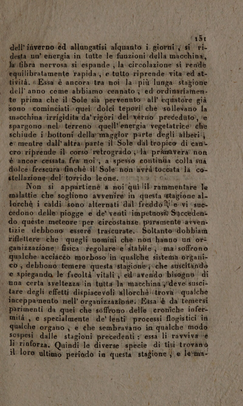 Pa ‘abi pa un’ ehergia in tatte ‘le funzioni:della macchina, ‘fibra nervosa si espande ; la-.circolazione’ si rende tività. » Essa è ancora tra noi la: più lunga: stagione dell’anno come abbiamo ‘cennato 3 ed'ordiniariamen- te prima che il Sole sia pervenuto» all’ equatore già sono »:cominciati. quei: dolci tepori! chè sollevano la macchina virrigidita‘da’rigori dele verno preceduto), ‘e spargono nel; terrenò + quell''energia ‘vegetatrive» che schiude i'‘bottoni della maggior parte: degli alberi). ev mentre dall’ altra: parte ‘il‘Sole dal tropico di cant cro: riprende il. corso ‘retrogrado lav primavera” non è ‘ancor cessata, fra' moi‘, a spesso cortina colla sua dolcé: frescura: finchè il’ Sole: hnon'avrd'toccata la co- stellazionedel' ‘torrido leone. 0 &gt;0 10. Non si appartienè a noi°qui lil rammentare le cedono delle» piogge ‘e de venti ‘im petaosil Sacceden- do. quéste meteore “per ‘cifcostatize; priramente ‘avveni tizie. debbowoi esseré ‘trascurate. Soltanto'‘dobbiamà riflettereche | quegli uomini che: norirhanno un or. ganizzazione:* fisica regolarele stabile; \ma!soffrono qualche: ‘acciacéò morboso ‘in ‘qualche sisterna organi- co ; debbono»temere questa stagionejUche suscitantto e spieganda, le facoltà vitali)! ed“avendo bisogno di inceppamento ‘nell’ organizzazione: Fasa:!è da temersi mità., e specialmente ‘de lenti' ‘processi flogistici it qualche organo } e che sembravano in qualche modo sospesi dalle stagioni precedenti ‘essa li ravviva «e li rinforza. Quindi le diverse specie di tisi.trovanò LÌ