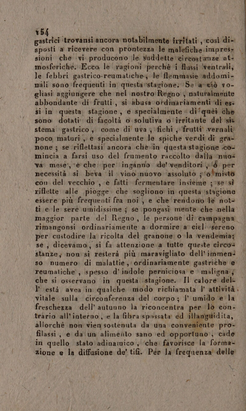 Didi trovansi.ancora: cita if irrilati, sti di- sposti a ricevere con prontezza le malefiche: imprese sioni che vi producono le. suddette circostianze at- mosferiche. Ecco le ragioni perchè ‘i Hussi ventrali, le febbri gastrico. reumatiche; le flemmasie addomi- nali sono frequenti in questarstagione. ‘Se ‘avciò vo- gliasi aggiungere che nel nostro: Regno , naturalmerite abbondante di frutti, si abusa 0i-dinariamenti ‘di ese si in ‘questa stagione, e specialmente « di*quèi che sono dotati di. facoltà o .solutiva o ‘irritante del si stema gastrico, come di uva 4 fichi, frutti .vernaliò poco maturi , e specialmente. le spivhie verdi di gra- none ; se ‘riflettasi ancora chè»in questastagione .co- uaiviofa a farsi uso del frumento raccolto dalla ‘nuo vai mese”, è che: per' inganno «de venditori }‘è per necessità si beva ‘il vino nuovo ‘assoluto ;‘0*misto con del vecchio , e fatti fermentare insieme ;sevsì riflette alle piogge. che sogliono: in questa stagione essere’ più frequenti fra noi i e che rendono Te not ti e le serè umidissime j se pongasìi mente che nella L rimangonsi ordinariamenite) adormivefascielivfereno per custodire la ricolta del granone: o ;la vendemia; sé, dicevamo, si fa attenzione a tutte queste circo stanze; now si resterà più maravigliato dell’ immeni so numero di malattie, ordinariamente gastriche ‘e’ reumatiche , spesso d’ indole perniciosa e maligna; che si osservano ‘in questa stagione. Il calore del- l’ està avea in qualche modo ‘profiioma ta (dato vitale sulla circonferenza del corpo; | umido e la freschezza ‘dell’autunno la ‘riconcentra per. ‘lo con- trario all'interno , e la fibra spossata' ed ill: nguidita, allorchè non vien sostenuta da una conveniente pro- filassi, e da'‘un'alimeito sano ‘ed opportuno” , cade ‘ in quello stato adinamico , ‘che. favorisce la forma- zione e la diffusione de’ tifi. Pév Ja frequenza delle J