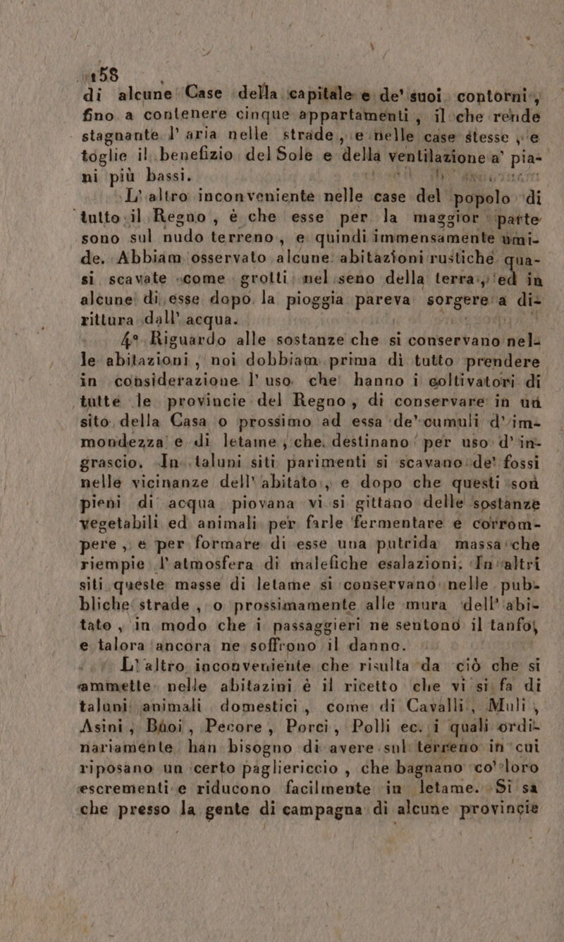 ‘di alcune'Case della capitale e de'isuoi. contorni: Ù fino. a contenere cinque appartamenti ; il:che rende stagnante. l’ aria nelle strade. e nelle case stesse je toglie il benefizio, del Sole e della ventilazione a’ dr: ni più bassi. nt tt \L' altro inconveniente nelle case del popolo di ‘tutto .il Regno, è che esse per la maggior. patte bensi terreno, e. quindi suv die mE ùmi- de. Abbiam. osservato alcune. abitazioni rustiche. qua- si. scavate «come . grolti; mel .seno della terra: ‘ed in alcune! di, esse dapo. la pioggia paro ep a di- rittura dall’ acqua. #1, 4° Riguardo alle sostanze che si conservano loda le vhitesni ; noi dobbiam. prima di tutto prendere in considerazione l’uso che’ hanno i coltivatori di tatte le. provincie del Regno, di conservare in ut sito, della Casa ‘0 prossimo ad essa ‘de’cumuli d’im- mondezza'! e «di letame ; che. destinano ‘ per uso» d'in- grascio. «In. .taluni siti parimenti si scavano »de! fossi nelle vicinanze dell'‘abitato;, e dopo che questi ‘soù ieni di acqua piovana visi gittano delle ‘sostanze vegetabili ed animali per farle ‘fermentare e corrom- pere ,, e per formare di esse una putrida massa‘che riempie l'atmosfera di malefiche esalazioni; «In altri siti queste masse di letame si conservano. nelle pub- bliche: strade , 0 prossimamente alle mura ‘dell’‘abi- tato , in modo che i passaggieri ne sentono il tanfoj e talora ‘ancora ne soffrono TNA IRER, L'altro. inconverdente che risulta “da ciò che si ‘ammette: nelle abitazini è il ricetto clie vi si fa di taluni: animali. domestici, come di Cavalli, Muli, Asini; Bhdoi, Pecore, Porci, Polli ec. i quali ordil nariamente han bisogno di avere sul: terreno in cui riposano un icerto pagliericcio , che bagnano ‘co’ ?loro escrementi.e riducono facilmente ‘in letame. Si sa che presso la gente di campagna di alcune provincie