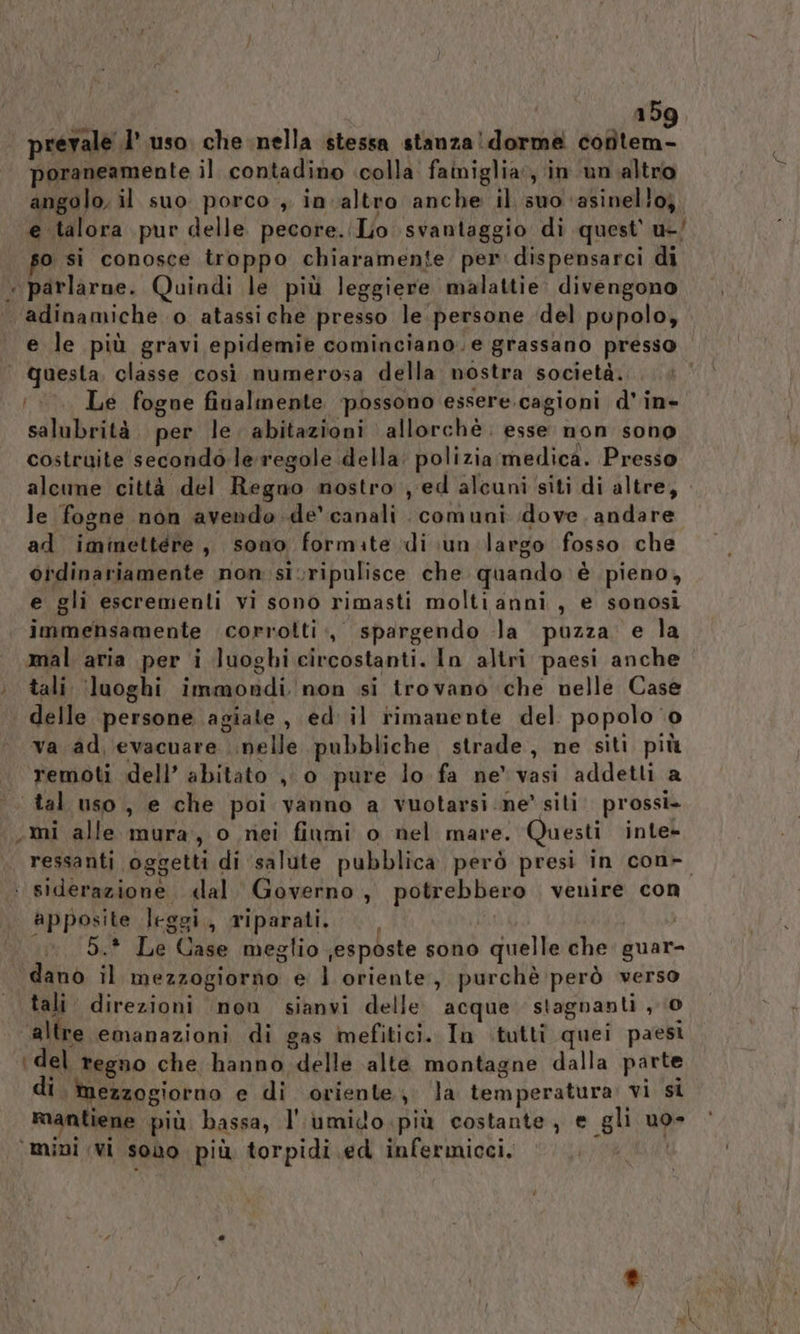 | prevale l’ uso. che nella stessa stanza! dorma cofltem- poraneamente il contadino «colla. fainiglia:, in ‘un altro angolo, il suo porco , in altro anche il suo ‘asinello;. e talora pur delle pecore.(Lio svantaggio di quest' u-/ so si conosce troppo chiaramente per dispensarci di « parlarne. Quindi le più leggiere malattie. divengono ‘adinamiche o atassiche presso le persone del popolo, e le più gravi epidemie cominciano. e grassano presso | Questa, classe così numerosa della nostra società. Le fogne finalmente ‘possono essere.cagioni d'in- salubrità. per le. abitazioni allorchè. esse non sono costruite secondo le regole della: polizia medica. Presso alcune città del Regno nostro , ed alcuni siti di altre, le fogne non avendo .de' canali comuni dove. andare ad iminettéere, sono formate di un largo fosso che oidinariamente non sivripulisce che quando è pieno, e gli escremenli vi sono rimasti molti anni, e sonosi immensamente corrotti :, spargendo la puzza e la mal aria per i luoghi circostanti. In altri paesi anche © tali ‘(luoghi immondi. non si trovano che nelle Case delle persone agiate , ed' il rimanente del popolo ‘0 va. ad, evacuare nelle pubbliche strade, ne siti più . remoti dell’ abitato ,, o pure lo fa ne vasi addetti a tal uso, e che poi vanno a vuotarsi ne’ siti prossi- «.mi alle mura, o nei fiumi o nel mare. Questi inte- ressanti oggetti di ‘salute pubblica però presi in con- ‘ siderazione «lal. Governo, potrebbero venire con apposite leggi, riparati. | MITI, | 5.* Le Case meglio jesposte sono quelle che. guar- dano il mezzogiorno e l oriente, purchè però verso tali direzioni nou sianvi delle acque stagnanti , 0 altre emanazioni di gas mefitici. In ituttî quei paesi ‘del regno che hanno delle alte montagne dalla parte di mezzogiorno e di oriente, ‘la temperatura: vi si Riantiene più bassa, l''umido più costante, e gli uo» ‘mini vi sono più torpidi ed infermicci, |