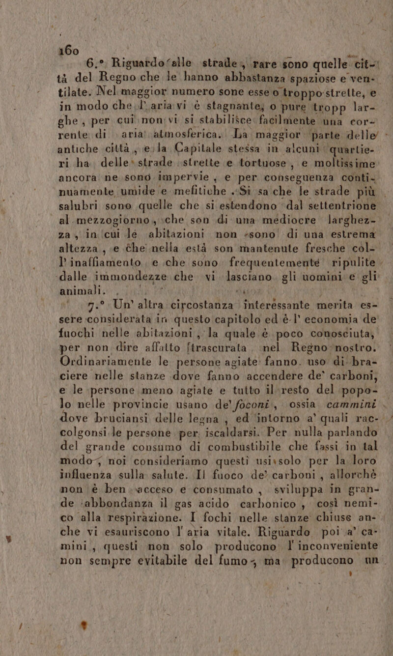 tà del Regno che le hanno abbastanza spaziose e ven- tilate. Nel maggior numero sone esse o troppo'strelte, e in modo che .l aria: vi è stagnante; o pure tropp lar- ghe , per cuil\non;vi si stabilisce: facilmente una cor- antiche città, evla Capitale stessa in alcuni quartie- ri ha delle» strade strette e tortuose, e moltissime ancora ne sono impervie , e per conseguenza conti. nuamente umide e mefitiche . «Sì sa che le strade più al.mezzogiorno,, sche son di una mediocre larghez- za, in icui Je abitazioni non «sono di una estrema altezza, e the nella està son mantenute fresche col- l’inaffiamento ; e :che sono frequentemente ripulite ‘dalle immondezze che vi lasciano. gli uomini e gli animali. , CR aio ; 7.° Un altra circostanza interessante merita es- sere considerata in questo capitolo ed è-l' economia de fuochi nelle abitazioni la quale è poco conosciuta, per non dire affatto ftrascurata , nel Regno-nostro. Ordinariamente le persone agiate: fanno. uso di..bra- ciere nelle stanze dove fanno accendere de° carboni, e le persone meno agiate e tutto il resto del popo- dove bruciansi delle legna ; ed ‘intorno a’ quali rac- colgonsi.le persone per. iscaldarsi. Per nulla parlando del grande consumo di combustibile che fassi.in tal modo noi consideriamo questi usissolo per la loro influenza sulla salute. Il fuoco de? carboni, allorchè non è ben..acceso e consumato , sviluppa in gran- de :abbondanza il gas acido carbonico , così nemi- co alla respirazione. I fochi nelle stanze chiuse an- che vi esauriscono l' aria vitale. Riguardo poi .a’ ca- mini, questi non solo producono. l' inconveniente