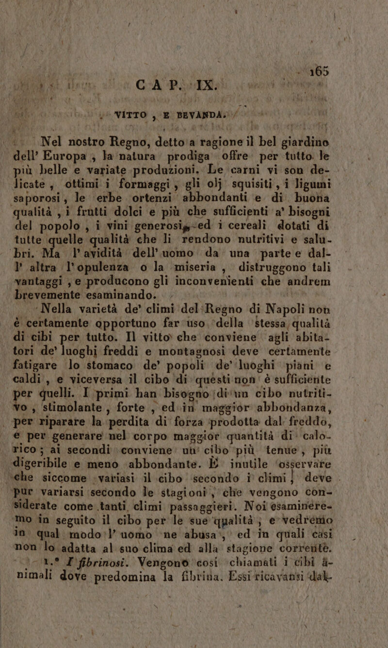 GE den CAPI: Regis (0 ge VITTO , E BEVANDA :. Nel nostro Regno, detto'‘a ragione il bel giardino dell’ Europa ; la natura prodiga offre per tutto. le più belle e variate produzioni. Le carni vi son de- licate, ottimi i formaggi, gli olj squisiti, i ligumi saporosi; le erbe ortenzi abbondanti ‘e di. buoha qualità , i frutti dolci e più che sufficienti a° bisogni del popolo , i vini generosig-ed i cereali. dotati di tutte quelle qualità che li rendono nutritivi e salu- ‘bri. Ma l'avidità dell’uomo da. una parte e dal- l’ altra l'opulenza o la ‘miseria , distruggono tali vantaggi , e producono gli inconvenienti che andrem brevemente esaminando. . di ‘Nella varietà de' climi del:Regno di Napoli non è certamente opportuno far uso, ‘della ‘stessa; qualità di cibi per tutto. Il vitto che conviene agli abita! | tori de’ luoghi freddi e montagnosi deve certamente fatigare lo stomaco de’ popoli de'‘luoghi piani e caldi, e viceversa il cibo di questi non' è sufficiente er quelli. I primi han bisogno jdi'vn cibo nutriti- vo ;, stimolante, forte , ed.in maggior abbondanza, | per riparare la perdita di' forza ‘prodotta dal freddo, € per generare nel corpo maggior quantità di: calo rico; ai secondi conviene: ui cibo ‘più ‘tenue, più digeribile e meno ‘abbondante. È inutile ‘osservare \che siccome -variasi il cibo ‘secondo i climi} deve . ‘pur variarsi secondo le stagioni y che vengono con- siderate come .tanti, climi passaggieri. Noi esaminére- mo in seguito il cibo per le sue qualità; e-vedremio 10. qual modo:l’ uomo ne abusa‘, ed'in quali casi non lo adatta al suo clima ed alla stagione corrente. )-1.° Z'fibrinosi. Vengono così chiamati i cibi &amp;- nimali dove predomina la fibriva. Essiricavanti dal